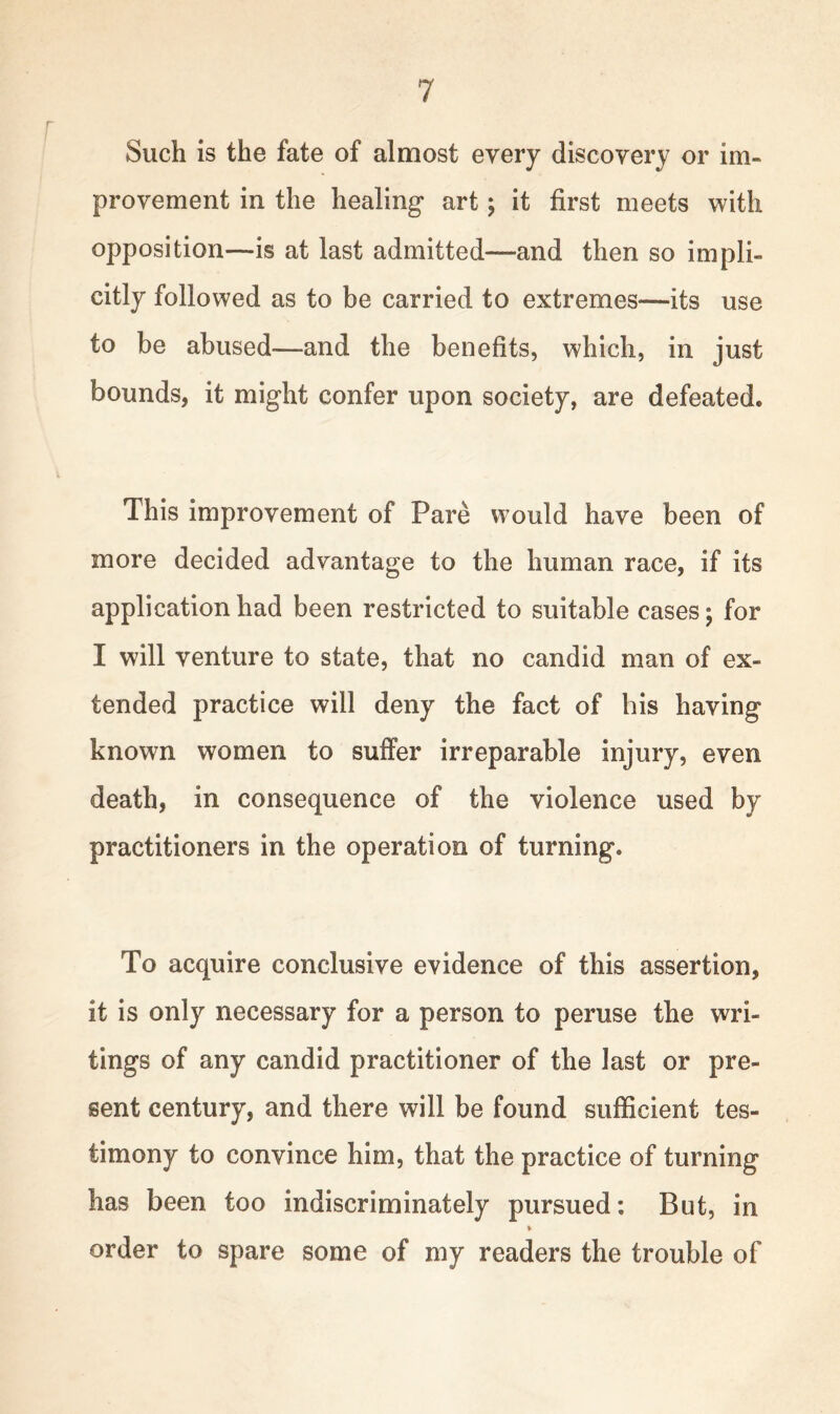 Such is the fate of almost every discovery or im- provement in the healing* art; it first meets with opposition—is at last admitted—and then so impli- citly followed as to be carried to extremes—its use to be abused—and the benefits, which, in just bounds, it might confer upon society, are defeated. This improvement of Pare would have been of more decided advantage to the human race, if its application had been restricted to suitable cases; for I will venture to state, that no candid man of ex- tended practice will deny the fact of his having known women to suffer irreparable injury, even death, in consequence of the violence used by practitioners in the operation of turning. To acquire conclusive evidence of this assertion, it is only necessary for a person to peruse the wri- tings of any candid practitioner of the last or pre- sent century, and there will be found sufficient tes- timony to convince him, that the practice of turning has been too indiscriminately pursued: But, in order to spare some of my readers the trouble of