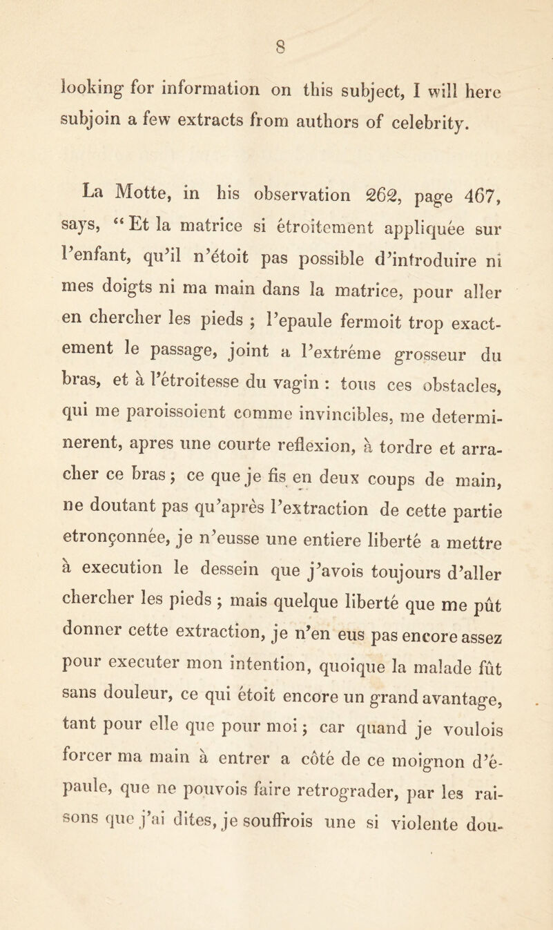 looking for information on this subject, t will here subjoin a few extracts from authors of celebrity. La Motte, in his observation 262, page 467, says, Ci Et la mat rice si etroitement appliquee sur 1 enfant, qu il n etoit pas possible cPintroduire ni mes doigts ni ma main dans la matrice, pour aller en chercher les pieds ; repaide fermoit trop exact- ement le passage, joint a Pextreme grosseur du bras, et a 1 etroitesse du vagin : tons ces obstacles, qui me paioissoient comme invincibles, me determi- nerent, apres line courte reflexion, a tordre et arra- cher ce bras; ce que je fis en deux coups de main, ne doutant pas qu’apres Pextraction de cette partie etron£onnee, je n'eusse une entiere liberte a mettre a execution le dessein que j^avois toujours d’aller chercher les pieds ; mais quelque liberte que me put don nor cette extraction, je n’en eus pas encore assez pour executer men intention, quoique la malade fut sans douleur, ce qui etoit encore un grand avantage, tant pour el le que pour moi; car quand je voulois foicer ma main a entrer a cote de ce moignon d5e- paule, que ne pouvois faire retrograder, par les rai- sons que j\ai dites, je souffrois une si violente dou-