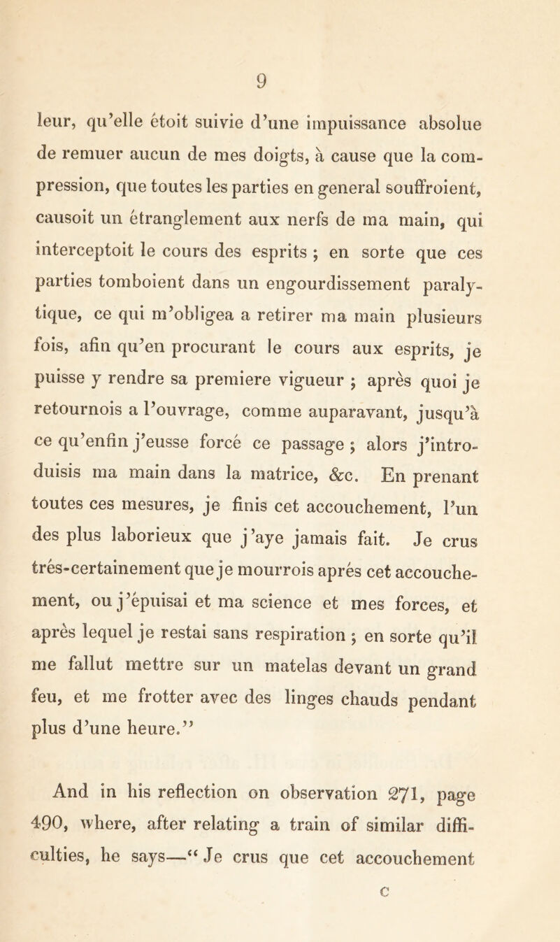 leur, qu’elle etoit suivie (Tune impuissance absolue de remuer aucun de mes doigts, a cause que la com- pression, que toutes les parties en general souffroient, causoit un etranglement aux nerfs de ma main, qui interceptoit le cours des esprits ; en sorte que ces parties tomboient dans un engourdissement paraly- tique, ce qui nPobligea a retirer ma main plusieurs fois, afin qu’en procurant le cours aux esprits, je puisse y rendre sa premiere vigueur ; apres quoi je retournois a Pouvrage, corn me auparavant, jusqu’a ce qu’enfin j’eusse force ce passage ; alors j’intro- duisis ma main dans la matrice, &c. En prenant toutes ces mesures, je finis cet accouchement, Pun des plus laborieux que j ’aye jamais fait* Je crus tres-certainement que je mourrois apres cet accouche- ment, ouj’epuisai et ma science et mes forces, efc apres lequel je restai sans respiration ; en sorte quh! me fallut mettre sur un matelas devant un grand feu, et me frotter avec des linges chauds pendant plus d’une heure.” And in his reflection on observation 271, page 490, where, after relating a train of similar diffi- culties, he says—“Je crus que cet accouchement c