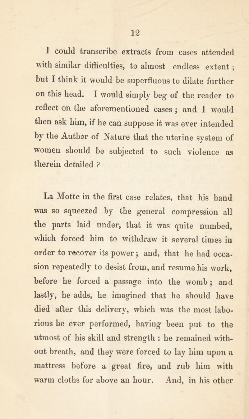 I could transcribe extracts from cases attended with similar difficulties, to almost endless extent ; but I think it would be superfluous to dilate further on this head. I would simply beg of the reader to reflect on the aforementioned cases ; and I would then ask him, if he can suppose it was ever intended by the Author of Nature that the uterine system of women should be subjected to such violence as therein detailed ? La Motte in the first case relates, that his hand was so squeezed by the general compression all the parts laid under, that it was quite numbed, which forced him to withdraw it several times in order to recover its power ; and, that he had occa- sion repeatedly to desist from, and resume his work, before he forced a passage into the womb; and lastly, he adds, he imagined that he should have died after this delivery, which was the most labo- rious he ever performed, having been put to the utmost of his skill and strength : he remained with- out breath, and they were forced to lay him upon a mattress before a great fire, and rub him with warm cloths for above an hour. And, in his other