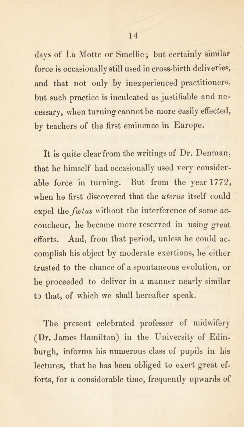 days of La Motte or Smellie; but certainly similar force is occasionally still used in cross-birth deliveries, and that not only by inexperienced practitioners, but such practice is inculcated as justifiable and ne- cessary, when turning cannot be more easily effected, by teachers of the first eminence in Europe. It Is quite clear from the writings of Dr. Denman, that he himself had occasionally used very consider- able force in turning. But from the year 1772, when he first discovered that the uterus itself could expel the foetus without the interference of some ac- coucheur, he became more reserved in using great efforts. And, from that period, unless he could ac- complish his object by moderate exertions, he either trusted to the chance of a spontaneous evolution, or he proceeded to deliver in a manner nearly similar to that, of which we shall hereafter speak. The present celebrated professor of midwifery (Dr. James Hamilton) in the University of Edin- burgh, informs his numerous class of pupils in his lectures, that he has been obliged to exert great ef- forts, for a considerable time, frequently upwards of