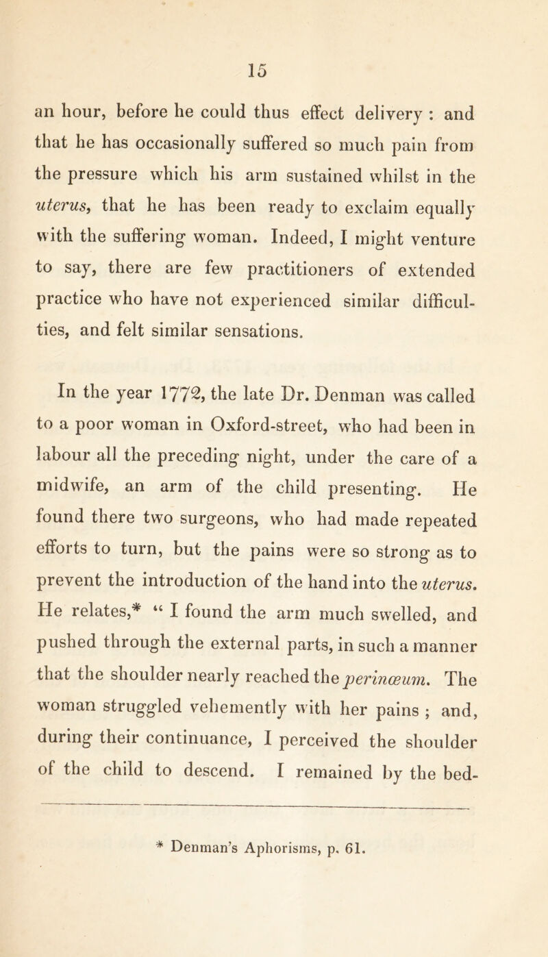 an hour, before he could thus effect delivery : and that he has occasionally suffered so much pain from the pressure which his arm sustained whilst in the uterus, that he has been ready to exclaim equally with the suffering* woman. Indeed, I might venture to say, there are few practitioners of extended practice who have not experienced similar difficul- ties, and felt similar sensations. In the year 177^, the late Dr. Denman was called to a poor woman in Oxford-street, who had been in labour all the preceding night, under the care of a midwife, an arm of the child presenting. He found there two surgeons, who had made repeated efforts to turn, but the pains were so strong as to prevent the introduction of the hand into the uterus. He relates,# 44 I found the arm much swelled, and pushed through the external parts, in such a manner that the shoulder nearly reached the perinoeum. The woman struggled vehemently with her pains ; and, during their continuance, I perceived the shoulder of the child to descend. I remained by the bed- * Denman’s Aphorisms, p. 61.