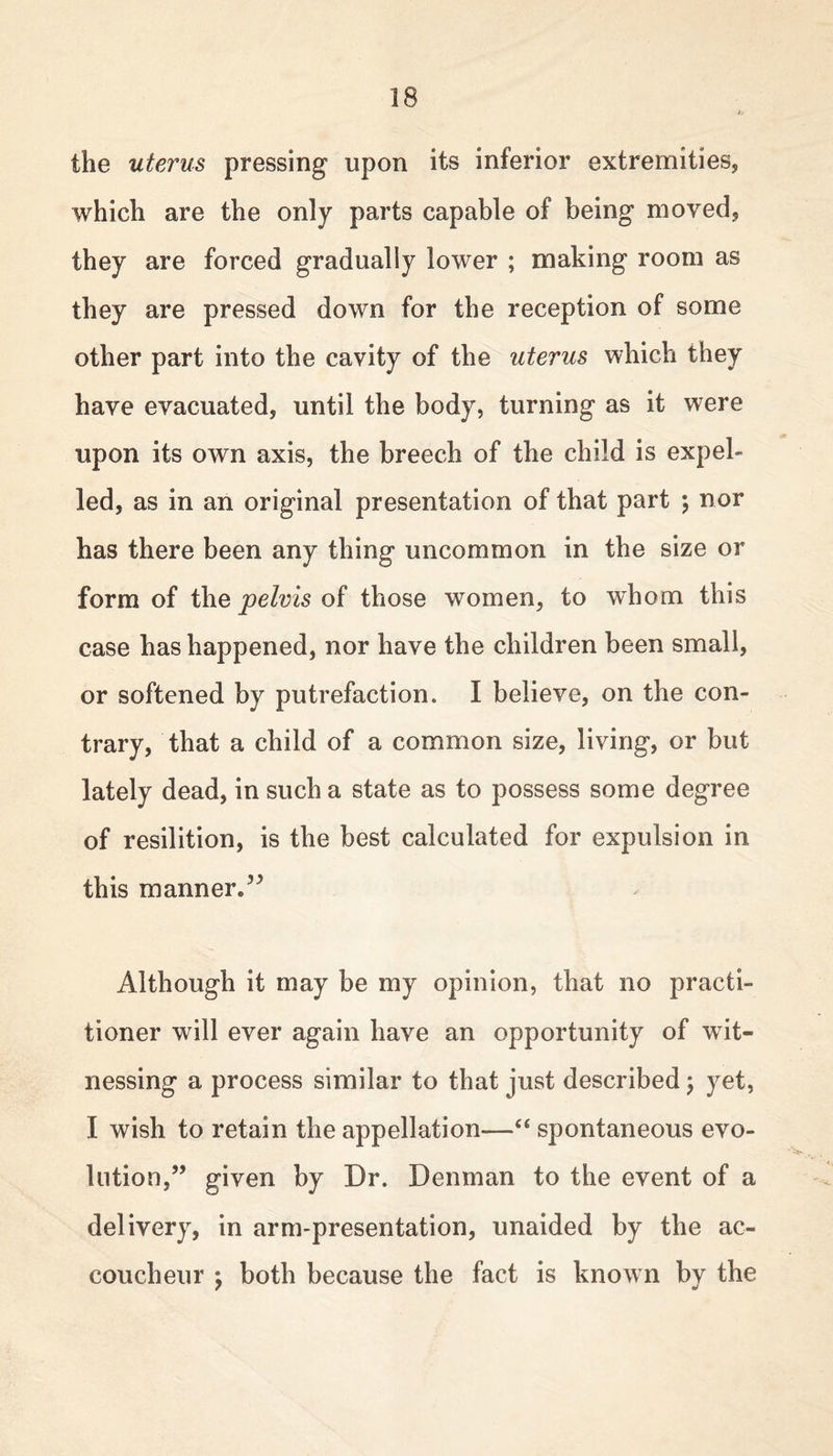 the uterus pressing upon its inferior extremities, which are the only parts capable of being moved, they are forced gradually lower ; making room as they are pressed down for the reception of some other part into the cavity of the uterus which they have evacuated, until the body, turning as it were upon its own axis, the breech of the child is expel- led, as in an original presentation of that part ; nor has there been any thing uncommon in the size or form of the pelvis of those women, to whom this case has happened, nor have the children been small, or softened by putrefaction. I believe, on the con- trary, that a child of a common size, living, or but lately dead, in such a state as to possess some degree of resilition, is the best calculated for expulsion in this manner*3 3 Although it may be my opinion, that no practi- tioner will ever again have an opportunity of wit- nessing a process similar to that just described; yet, I wish to retain the appellation—“ spontaneous evo- lution,” given by Dr. Denman to the event of a delivery, in arm-presentation, unaided by the ac- coucheur \ both because the fact is known by the