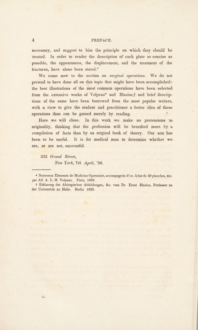 necessary, and suggest to him the principle on which they should be treated. In order to render the description of each plate as concise as possible, the appearances, the displacement, and the treatment of the fractures, have alone been stated.” We come now to the section on surgical operations. We do not pretend to have done all on this topic that might have been accomplished: the best illustrations of the most common operations have been selected from the extensive works of Velpeau* and Blasius,f and brief descrip- tions of the same have been borrowed from the most popular writers, with a view to give the student and practitioner a better idea of these operations than can be gained merely by reading. Here we will close. In this work we make no pretensions to originality, thinking that the profession will be benefited more by a compilation of facts than by an original book of theory. Our aim has been to be useful. It is for medical men to determine whether we are, or are not, successful. 232 Grand Street, New York, 7th April, ’36. * Nouveaux Elements de Medicine Operatoire, accompagnes d’un Atlas de 20 planches, 4to. par Alf. A. L. M. Velpeau. Paris, 1832. t Erklarung der Akiurgischen Abbildungen, &c. vom Dr. Ernst Blasius, Professor an der Universitat zu Halle. Berlin 1833.