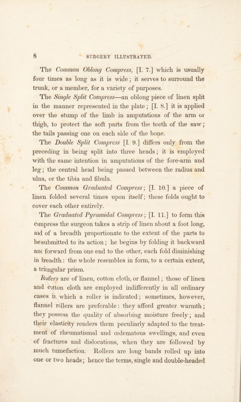 The Common Oblong Compress, [I. 7.] which is usually four times as long as it is wide; it serves to surround the * trunk, or a member, for a variety of purposes. The Single Split Compress—an oblong piece of linen split in the manner represented in the plate; [I. 8.] it is applied over the stump of the limb in amputations of the arm or thigh, to protect the soft parts from the teeth of the saw; the tails passing one on each side of the bone. The Double Split Compress [I. 9.] differs only from the preceding in being split into three heads; it is employed with the same intention in amputations of the fore-arm and leg; the central head being passed between the radius and ulna, or the tibia and fibula. The Common Graduated Compress', [I. 10.] a piece of linen folded several times upon itself; these folds ought to cover each other entirely. The Graduated Pyramidal Compress; [I. 11.] to form this compress the surgeon takes a strip of linen about a foot long, aid of a breadth proportionate to the extent of the parts to be submitted to its action; he begins by folding it back ward anc forward from one end to the other, each fold diminishing in breadth: the whole resembles in form, to a certain extent, a triangular prism. Pollers are of linen, cotton cloth, or flannel; those of linen and cotton cloth are employed indifferently in all ordinary cases in which a roller is indicated; sometimes, however, flannel rollers are preferable: they afford greater warmth; they possess the quality of absorbing moisture freely; and their elasticity renders them peculiarly adapted to the treat- ment of rheumatismal and cedematous swellings, and even of fractures and dislocations, when they are followed by much tumefaction. Rollers are long bands rolled up into one or two heads; hence the terms, single and double-headed