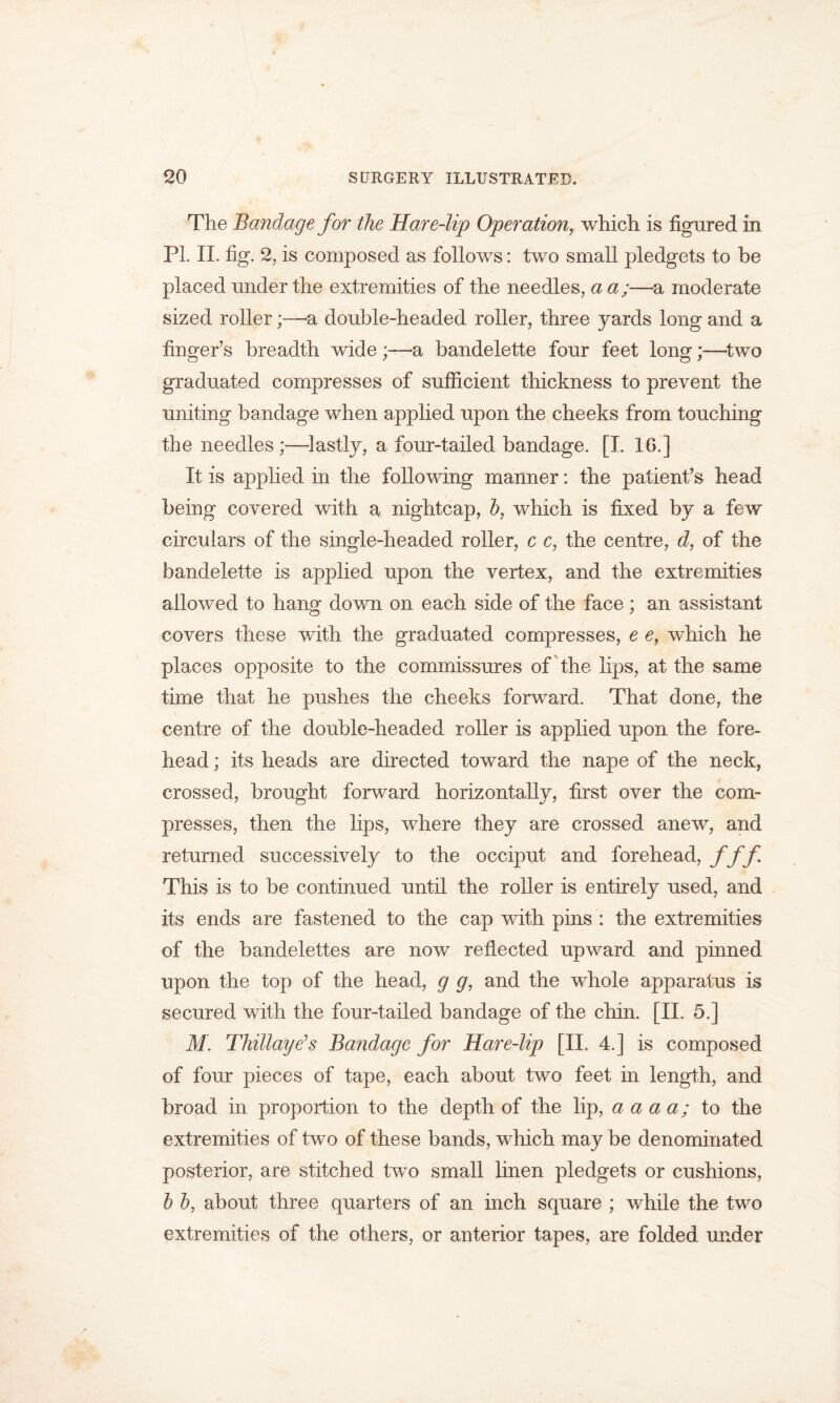 The Bandage for the Hare-lip Operation, which is figured in PL II. fig. 2, is composed as follows: two small pledgets to be placed under the extremities of the needles, a a;—a moderate sized roller;—& double-headed roller, three yards long and a finger’s breadth wide;—a bandelette four feet long;—two graduated compresses of sufficient thickness to prevent the uniting bandage when applied upon the cheeks from touching the needles ;—lastly, a four-tailed bandage. [I. 16.] It is applied in the following manner: the patient’s head being covered with a nightcap, b, which is fixed by a few circulars of the single-headed roller, c c, the centre, d, of the bandelette is applied upon the vertex, and the extremities allowed to hang down on each side of the face; an assistant covers these with the graduated compresses, e e, which he places opposite to the commissures of the lips, at the same time that he pushes the cheeks forward. That done, the centre of the double-headed roller is applied upon the fore- head ; its heads are directed toward the nape of the neck, crossed, brought forward horizontally, first over the com- presses, then the lips, where they are crossed anew, and returned successively to the occiput and forehead, f ff This is to be continued until the roller is entirely used, and its ends are fastened to the cap with pins : the extremities of the bandelettes are now reflected upward and pinned upon the top of the head, g g, and the whole apparatus is secured with the four-tailed bandage of the chin. [II. 5.] M. Thillaye’s Bandage for Hare-lip [II. 4.] is composed of four pieces of tape, each about two feet in length, and broad in proportion to the depth of the lip, a a a a; to the extremities of two of these bands, which may be denominated posterior, are stitched two small linen pledgets or cushions, b b, about three quarters of an inch square ; while the two extremities of the others, or anterior tapes, are folded under