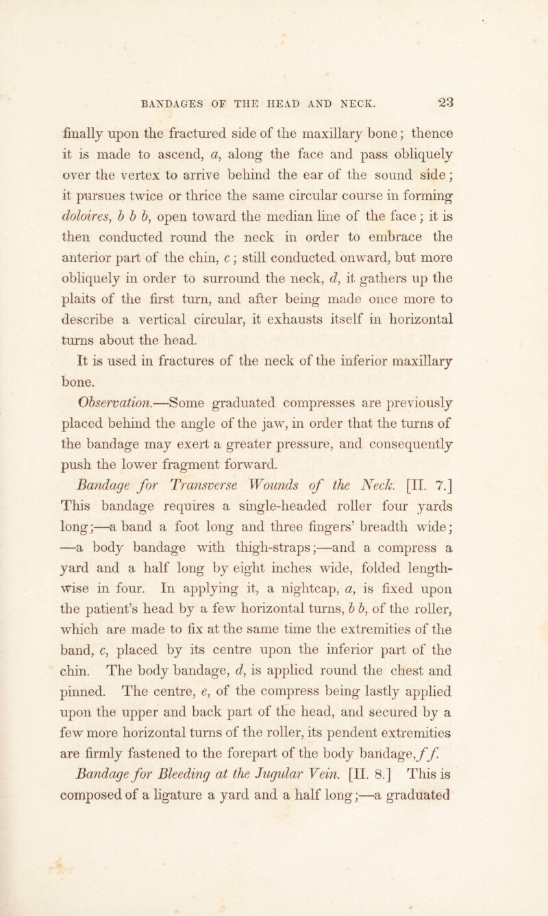 finally upon the fractured side of the maxillary bone; thence it is made to ascend, a, along the face and pass obliquely over the vertex to arrive behind the ear of the sound side; it pursues twice or thrice the same circular course in forming doloires, b b b, open toward the median line of the face; it is then conducted round the neck in order to embrace the anterior part of the chin, c; still conducted onward, but more obliquely in order to surround the neck, d, it gathers up the plaits of the first turn, and after being made once more to describe a vertical circular, it exhausts itself in horizontal turns about the head. It is used in fractures of the neck of the inferior maxillary bone. Observation.—Some graduated compresses are previously placed behind the angle of the jaw, in order that the turns of the bandage may exert a greater pressure, and consequently push the lower fragment forward. Bandage for Transverse Wounds of the Neck. [II. 7.] This bandage requires a single-headed roller four yards long;—a band a foot long and three fingers’ breadth wide; —a body bandage with thigh-straps;—and a compress a yard and a half long by eight inches wide, folded length- wise in four. In applying it, a nightcap, a, is fixed upon the patient’s head by a few horizontal turns, b b, of the roller, which are made to fix at the same time the extremities of the band, c, placed by its centre upon the inferior part of the chin. The body bandage, d, is applied round the chest and pinned. The centre, c, of the compress being lastly applied upon the upper and back part of the head, and secured by a few more horizontal turns of the roller, its pendent extremities are firmly fastened to the forepart of the body bandage,/*f Bandage for Bleeding at the Jugular Vein. [II. 8.] This is composed of a ligature a yard and a half long;—a graduated