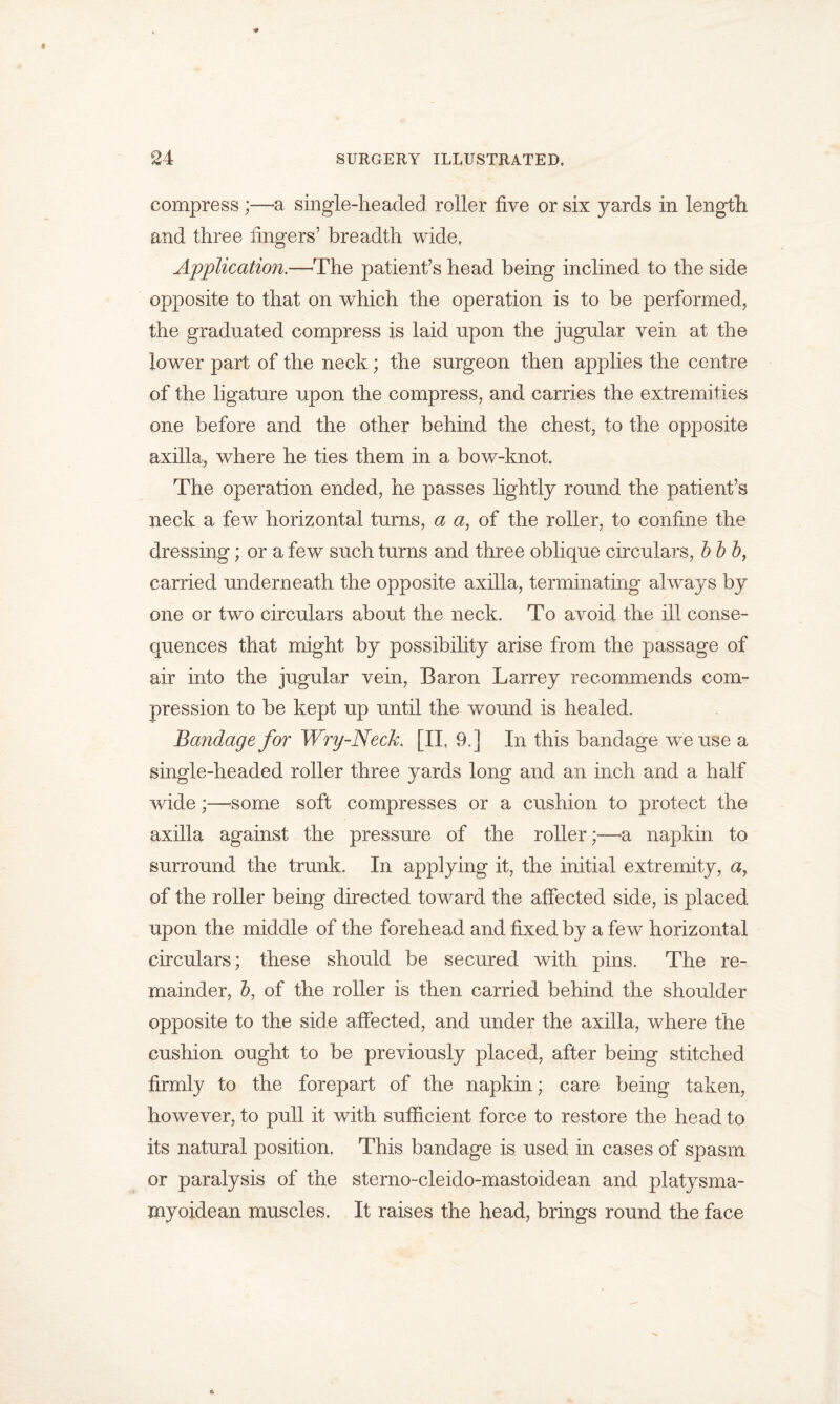 compress ;—a single-headed roller five or six yards in length and three lingers’ breadth wide. Application.—The patient’s head being inclined to the side opposite to that on which the operation is to be performed, the graduated compress is laid upon the jugular vein at the lower part of the neck; the surgeon then applies the centre of the ligature upon the compress, and carries the extremities one before and the other behind the chest, to the opposite axilla, where he ties them in a bow-knot. The operation ended, he passes lightly round the patient’s neck a few horizontal turns, a a, of the roller, to confine the dressing; or a few such turns and three oblique circulars, b b b, carried underneath the opposite axilla, terminating always by one or two circulars about the neck. To avoid the ill conse- quences that might by possibility arise from the passage of air into the jugular vein, Baron Larrey recommends com- pression to be kept up until the wound is healed. Bandage for Wry-Neck. [II, 9,] In this bandage we use a single-headed roller three yards long and an inch and a half wide;—'Some soft compresses or a cushion to protect the axilla against the pressure of the roller;—a napkin to surround the trunk. In applying it, the initial extremity, a, of the roller being directed toward the alfected side, is placed upon the middle of the forehead and fixed by a few horizontal circulars; these should be secured with pins. The re- mainder, b, of the roller is then carried behind the shoulder opposite to the side affected, and under the axilla, where the cushion ought to be previously placed, after being stitched firmly to the forepart of the napkin; care being taken, however, to pull it with sufficient force to restore the head to its natural position. This bandage is used in cases of spasm or paralysis of the sterno-cleido-mastoidean and platysma- myoidean muscles. It raises the head, brings round the face