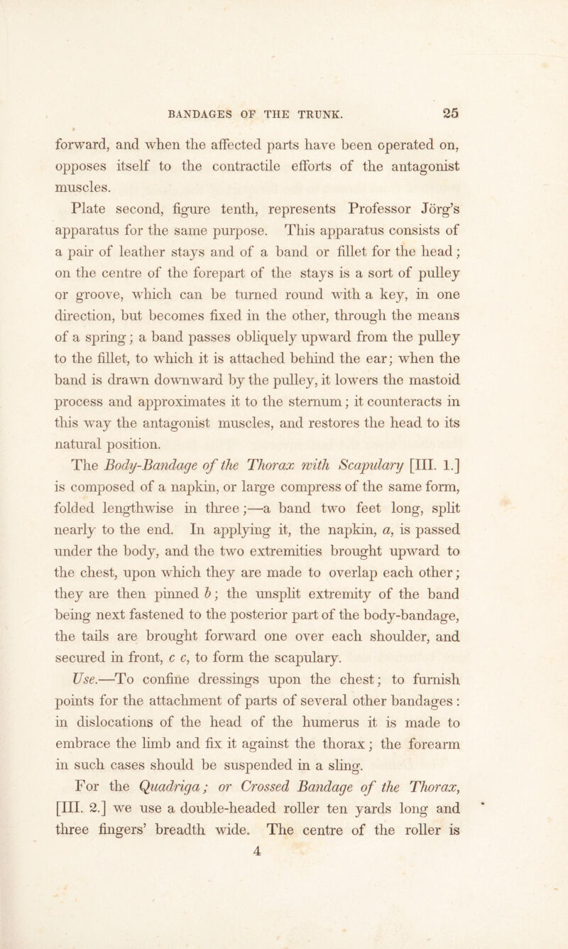 forward, and when the affected parts have been operated on, opposes itself to the contractile efforts of the antagonist muscles. Plate second, figure tenth, represents Professor Jorg’s apparatus for the same purpose. This apparatus consists of a pair of leather stays and of a band or fillet for the head; on the centre of the forepart of the stays is a sort of pulley or groove, which can be turned round with a key, in one direction, but becomes fixed in the other, through the means of a spring; a band passes obliquely upward from the pulley to the fillet, to which it is attached behind the ear; when the band is drawn downward by the pulley, it lowers the mastoid process and approximates it to the sternum; it counteracts in this way the antagonist muscles, and restores the head to its natural position. The Body-Bandage of the Thorax with Scapulary [III. 1.] is composed of a napkin, or large compress of the same form, folded lengthwise in three;—a band two feet long, split nearly to the end. In applying it, the napkin, a, is passed under the body, and the two extremities brought upward to the chest, upon which they are made to overlap each other; they are then pinned b; the unsplit extremity of the band being next fastened to the posterior part of the body-bandage, the tails are brought forward one over each shoulder, and secured in front, c c, to form the scapulary. Use.—To confine dressings upon the chest; to furnish points for the attachment of parts of several other bandages : in dislocations of the head of the humerus it is made to embrace the limb and fix it against the thorax; the forearm in such cases should be suspended in a sling. For the Quadriga; or Crossed Bandage of the Thorax, [III. 2.] we use a double-headed roller ten yards long and three fingers’ breadth wide„ The centre of the roller is 4