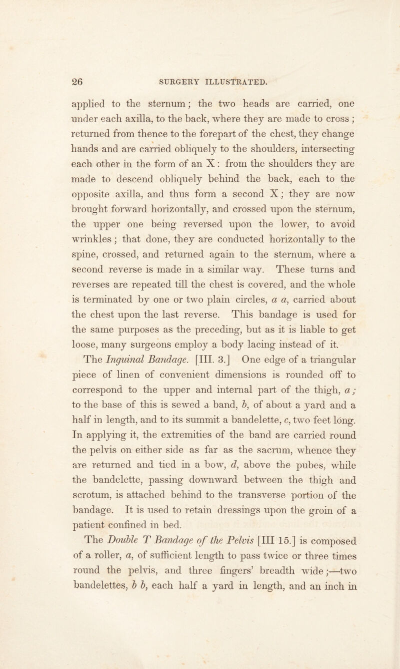applied to the sternum; the two heads are carried, one under each axilla, to the back, where they are made to cross ; returned from thence to the forepart of the chest, they change hands and are carried obliquely to the shoulders, intersecting each other in the form of an X: from the shoulders they are made to descend obliquely behind the back, each to the opposite axilla, and thus form a second X; they are now brought forward horizontally, and crossed upon the sternum, the upper one being reversed upon the lower, to avoid wrinkles; that done, they are conducted horizontally to the spine, crossed, and returned again to the sternum, where a second reverse is made in a similar way. These turns and reverses are repeated till the chest is covered, and the whole is terminated by one or two plain circles, a a, carried about the chest upon the last reverse. This bandage is used for the same purposes as the preceding, but as it is liable to get loose, many surgeons employ a body lacing instead of it. The Inguinal Bandage. [III. 3.J One edge of a triangular piece of linen of convenient dimensions is rounded off to correspond to the upper and internal part of the thigh, a; to the base of this is sewed a band, b, of about a yard and a half in length, and to its summit a bandelette, c, two feet long. In applying it, the extremities of the band are carried round the pelvis on either side as far as the sacrum, whence they are returned and tied in a bow, J, above the pubes, while the bandelette, passing downward between the thigh and scrotum, is attached behind to the transverse portion of the bandage. It is used to retain dressings upon the groin of a patient confined in bed. The Double T Bandage of the Pelvis [III 15.] is composed of a roller, a: of sufficient length to pass twice or three times round the pelvis, and three fingers’ breadth wide;—two bandelettes, b b} each half a yard in length, and an inch in