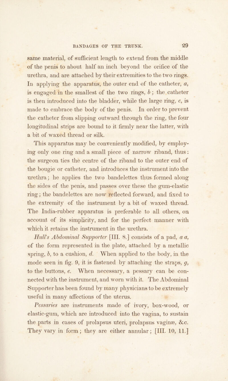 same material, of sufficient length to extend from the middle of the penis to about half an inch beyond the orifice of the urethra, and are attached by their extremities to the two rings. In applying the apparatus, the outer end of the catheter, a, is engaged in the smallest of the two rings, b ; the catheter is then introduced into the bladder, while the large ring, c, is made to embrace the body of the penis. In order to prevent the catheter from slipping outward through the ring, the four longitudinal strips are bound to it firmly near the latter, with a bit of waxed thread or silk. This apparatus may be conveniently modified, by employ- ing only one ring and a small piece of narrow riband, thus : the surgeon ties the centre of the riband to the outer end of the bougie or catheter, and introduces the instrument into the urethra; he applies the two bandelettes thus formed along the sides of the penis, and passes over these the gum-elastic ring; the bandelettes are now reflected forward, and fixed to the extremity of the instrument by a bit of waxed thread. The India-rubber apparatus is preferable to all others, on account of its simplicity, and for the perfect manner with which it retains the instrument in the urethra. Hull's Abdominal Supporter [III. 8.] consists of a pad, a a, of the form represented in the plate, attached by a metallic spring, b, to a cushion, d. When applied to the body, in the mode seen in fig. 9, it is fastened by attaching the straps, gy to the buttons, e. When necessary, a pessary can be con- nected with the instrument, and worn with it. The Abdominal Supporter has been found by many physicians to be extremely useful in many affections of the uterus. Pessaries are instruments made of ivory, box-wood, or elastic-gum, which are introduced into the vagina, to sustain the parts in cases of prolapsus uteri, prolapsus vaginse, &c. They vary in form; they are either annular; [III. 10, 11.]