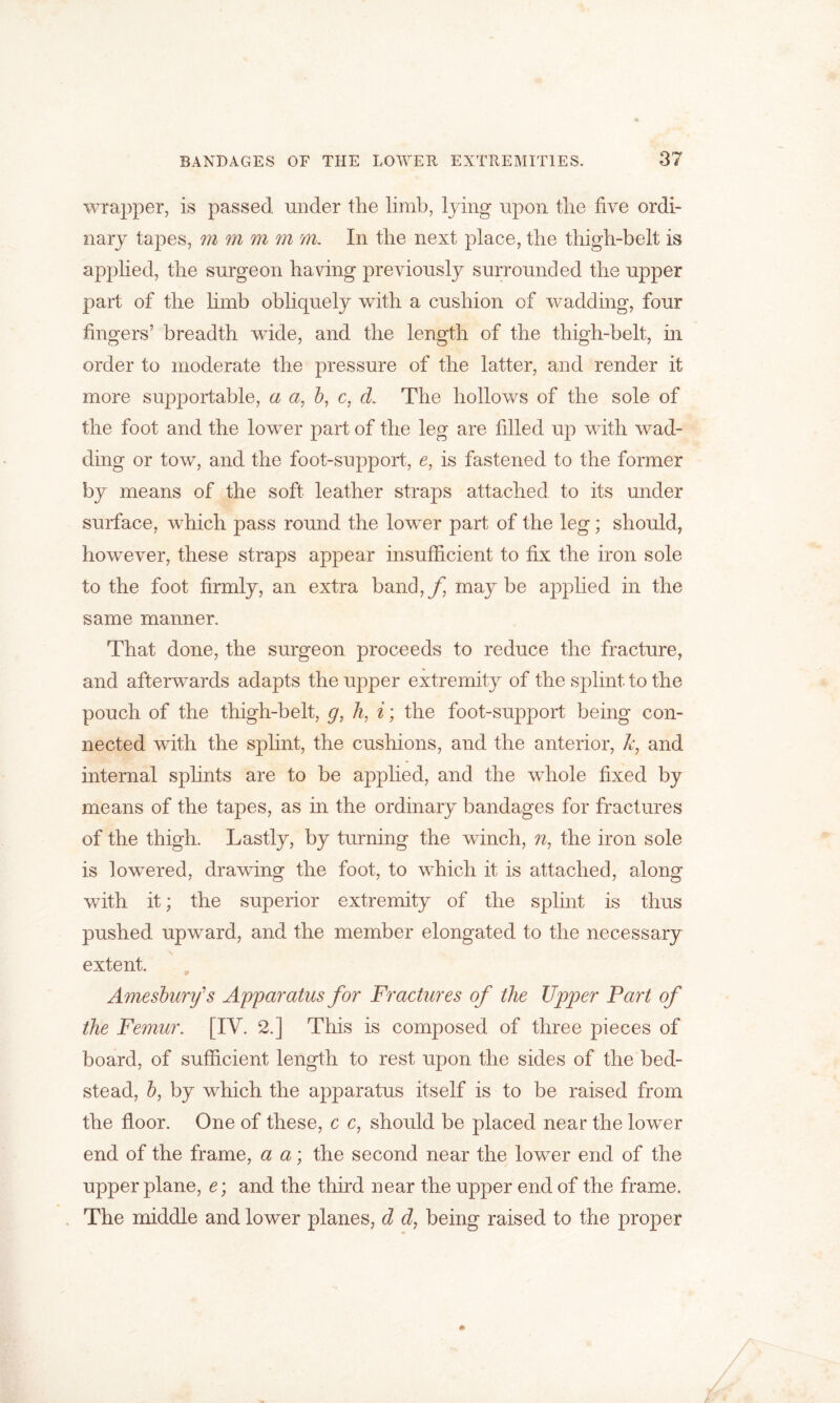 wrapper, is passed under the limb, lying upon the five ordi- nary tapes, m m m m m. In the next place, the thigh-belt is applied, the surgeon having previously surrounded the upper part of the limb obliquely with a cushion of wadding, four fingers’ breadth wide, and the length of the thigh-belt, in order to moderate the pressure of the latter, and render it more supportable, a a, 6, c, d. The hollows of the sole of the foot and the lower part of the leg are filled up with wad- ding or tow, and the foot-support, e, is fastened to the former by means of the soft leather straps attached to its under surface, which pass round the lower part of the leg; should, however, these straps appear insufficient to fix the iron sole to the foot firmly, an extra band,f maybe applied in the same manner. That done, the surgeon proceeds to reduce the fracture, and afterwards adapts the upper extremity of the splint to the pouch of the thigh-belt, g, h, i; the foot-support being con- nected with the splint, the cushions, and the anterior, k, and internal splints are to be applied, and the whole fixed by means of the tapes, as in the ordinary bandages for fractures of the thigh. Lastly, by turning the winch, n, the iron sole is lowered, drawing the foot, to which it is attached, along with it; the superior extremity of the splint is thus pushed upward, and the member elongated to the necessary extent. Amesbury's Apparatus for Fractures of the Upper Part of the Femur. [IV. 2.] This is composed of three pieces of board, of sufficient length to rest upon the sides of the bed- stead, b, by which the apparatus itself is to be raised from the floor. One of these, c c, should be placed near the lower end of the frame, a a; the second near the lower end of the upper plane, e; and the third near the upper end of the frame. The middle and lower planes, d d, being raised to the proper