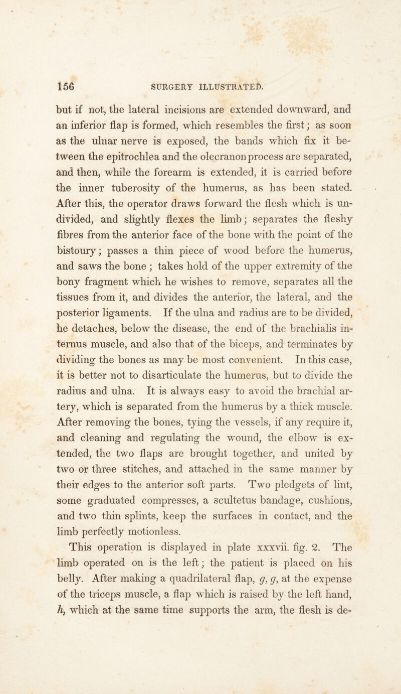 but if not, the lateral incisions are extended downward, and an inferior flap is formed, which resembles the first; as soon as the ulnar nerve is exposed, the bands which fix it be- tween the epitrochlea and the olecranon process are separated, and then, while the forearm is extended, it is carried before the inner tuberosity of the humerus, as has been stated. After this, the operator draws forward the flesh which is un- divided, and slightly flexes the limb; separates the fleshy fibres from the anterior face of the bone with the point of the bistoury; passes a thin piece of wrood before the humerus, and saws the bone ; takes hold of the upper extremity of the bony fragment which he wishes to remove, separates all the tissues from it, and divides the anterior, the lateral, and the posterior ligaments. If the ulna and radius are to be divided, he detaches, below the disease, the end of the brachialis in- ternus muscle, and also that of the biceps, and terminates by dividing the bones as may be most convenient. In this case, it is better not to disarticulate the humerus, but to divide the radius and ulna. It is always easy to avoid the brachial ar- tery, which is separated from the humerus by a thick muscle. After removing the bones, tying the vessels, if any require it, and cleaning and regulating the wound, the elbow is ex- tended, the two flaps are brought together, and united by two or three stitches, and attached in the same manner by their edges to the anterior soft parts. Two pledgets of lint, some graduated compresses, a scultetus bandage, cushions, and two thin splints, keep the surfaces in contact, and the limb perfectly motionless. This operation is displayed in plate xxxvii. fig. 2. The limb operated on is the left; the patient is placed on his belly. After making a quadrilateral flap, g, g, at the expense of the triceps muscle, a flap which is raised by the left hand, h, which at the same time supports the arm, the flesh is de-