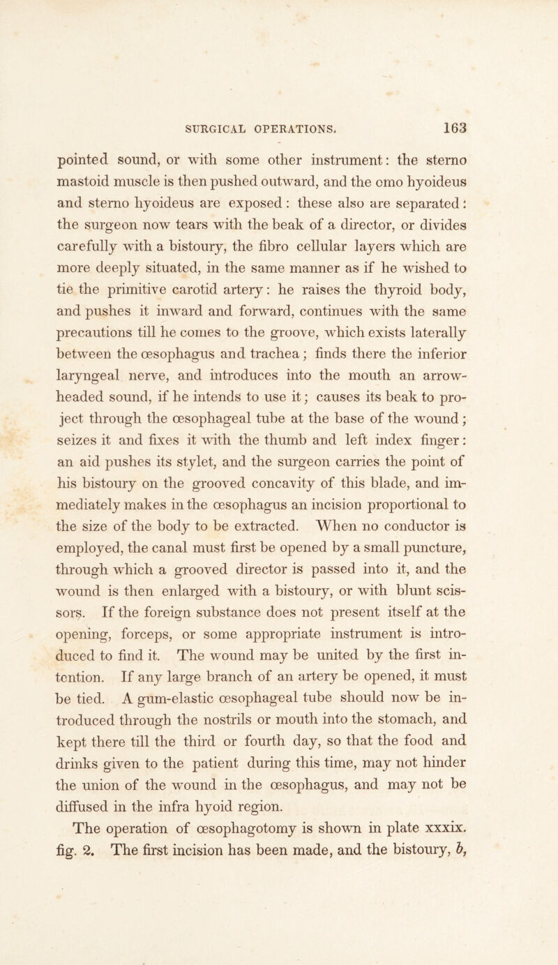 pointed sound, or with some other instrument: the sterno mastoid muscle is then pushed outward, and the omo hyoideus and sterno hyoideus are exposed: these also are separated: the surgeon now tears with the beak of a director, or divides carefully with a bistoury, the tibro cellular iayers which are more deeply situated, in the same manner as if he wished to tie the primitive carotid artery: he raises the thyroid body, and pushes it inward and forward, continues with the same precautions till he comes to the groove, which exists laterally between the oesophagus and trachea; finds there the inferior laryngeal nerve, and introduces into the mouth an arrow- headed sound, if he intends to use it; causes its beak to pro- ject through the oesophageal tube at the base of the wound; seizes it and fixes it with the thumb and left index finger: an aid pushes its stylet, and the surgeon carries the point of his bistoury on the grooved concavity of this blade, and im- mediately makes in the oesophagus an incision proportional to the size of the body to be extracted. When no conductor is employed, the canal must first be opened by a small puncture, through which a grooved director is passed into it, and the wound is then enlarged with a bistoury, or with blunt scis- sors. If the foreign substance does not present itself at the opening, forceps, or some appropriate instrument is intro- duced to find it. The wound may be united by the first in- tention. If any large branch of an artery be opened, it must be tied. A gum-elastic oesophageal tube should now be in- troduced through the nostrils or mouth into the stomach, and kept there till the third or fourth day, so that the food and drinks given to the patient during this time, may not hinder the union of the wound in the oesophagus, and may not be diffused in the infra hyoid region. The operation of oesophagotomy is shown in plate xxxix. fig. 2. The first incision has been made, and the bistoury,