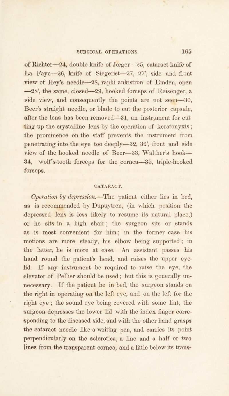 of Richter—24, double knife of Joeger—25, cataract knife of La Faye—26, knife of Siegerist—27, 27’, side and front view of Hey’s needle—28, raphi ankistron of Emden, open —28’, the same, closed—29, hooked forceps of Reisenger, a side view, and consequently the points are not seen—30, Beer’s straight needle, or blade to cut the posterior capsule, after the lens has been removed—31, an instrument for cut- ting up the crystalline lens by the operation of keratonyxis; the prominence on the staff prevents the instrument from penetrating into the eye too deeply—32, 32’, front and side view of the hooked needle of Beer—33, Walther’s hook- 34, wolfs-tooth forceps for the cornea—35, triple-hooked forceps. CATARACT. Operation by depression.—The patient either lies in bed, as is recommended by Dupuytren, (in which position the depressed lens is less likely to resume its natural place,) or he sits in a high chair; the surgeon sits or stands as is most convenient for him; in the former case his motions are more steady, his elbow being supported; in the latter, he is more at ease. An assistant passes his hand round the patient’s head, and raises the upper eye- lid. If any instrument be required to raise the eye, the elevator of Pellier should be used; but this is generally un- necessary. If the patient be in bed, the surgeon stands on the right in operating on the left eye, and on the left for the right eye ; the sound eye being covered with some lint, the surgeon depresses the lower lid with the index finger corre- sponding to the diseased side, and with the other hand grasps the cataract needle like a writing pen, and carries its point perpendicularly on the sclerotica, a line and a half or two lines from the transparent cornea, and a little below its tons-