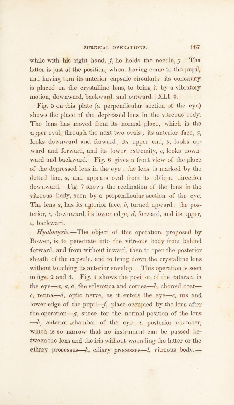 while with his right hand, f he holds the needle, g. The latter is just at the position, when, having come to the pupil, and having torn its anterior capsule circularly, its concavity is placed on the crystalline lens, to bring it by a vibratory motion, downward, backward, and outward. [XLI. 3.] Fig. 5 on this plate (a perpendicular section of the eye) shows the place of the depressed lens in the vitreous body. The lens has moved from its normal place, which is the upper oval, through the next two ovals; its anterior face, a, looks downward and forward; its upper end, b, looks up- ward and forward, and its lower extremity, c, looks down- ward and backward. Fig. 6 gives a front view of the place of the depressed lens in the eye; the lens is marked by the dotted line, a, and appears oval from its oblique direction downward. Fig. 7 shows the reclination of the lens in the vitreous body, seen by a perpendicular section of the eye. The lens a, has its anterior face, b, turned upward; the pos- terior, c, downward, its lower edge, d, forward, and its upper, e, backward. Hyalonijxis.—The object of this operation, proposed by Bowen, is to penetrate into the vitreous body from behind forward, and from without inward, then to open the posterior sheath of the capsule, and to bring down the crystalline lens without touching its anterior envelop. This operation is seen in figs. 2 and 4. Fig. 4 shows the position of the cataract in the eye—a, a, a, the sclerotica and cornea—b, choroid coat— c, retina—d, optic nerve, as it enters the eye—e, iris and lower edge of the pupil—f place occupied by the lens after the operation—g, space for the normal position of the lens —h, anterior chamber of the eye—i, posterior chamber, which is so narrow that no instrument can be passed be- tween the lens and the iris without wounding- the latter or the ciliary processes—^;, ciliary processes—/, vitreous body.—