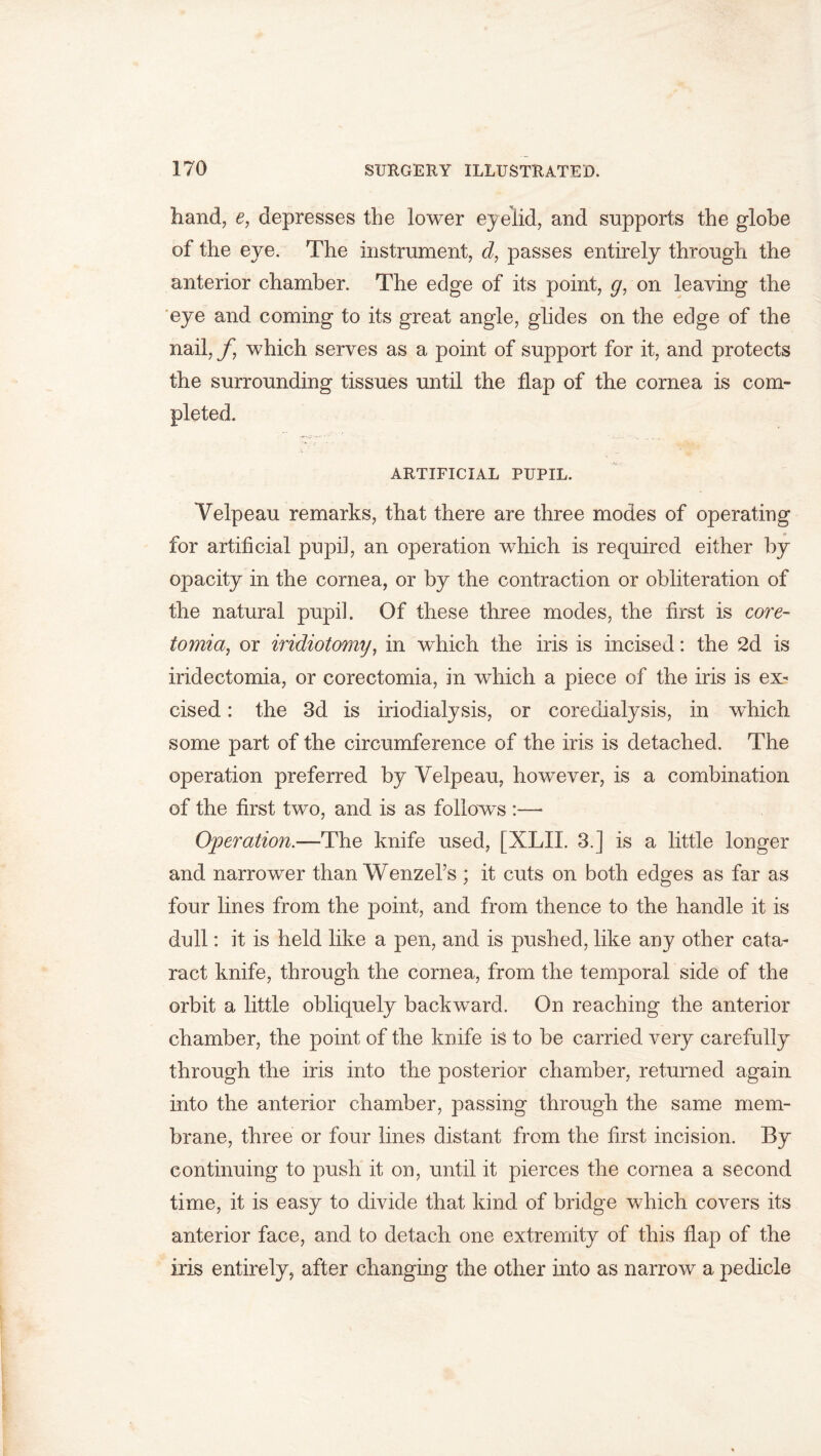 hand, e, depresses the lower eyelid, and supports the globe of the eye. The instrument, d, passes entirely through the anterior chamber. The edge of its point, g, on leaving the eye and coming to its great angle, glides on the edge of the nail, f which serves as a point of support for it, and protects the surrounding tissues until the flap of the cornea is com- pleted. ARTIFICIAL PUPIL. Velpeau remarks, that there are three modes of operating for artificial pupil, an operation which is required either by opacity in the cornea, or by the contraction or obliteration of the natural pupil. Of these three modes, the first is core- tomia, or iridiotomy, in which the iris is incised: the 2d is iridectomia, or corectomia, in which a piece of the iris is ex- cised : the 3d is iriodialysis, or coredialysis, in wdiich some part of the circumference of the iris is detached. The operation preferred by Velpeau, however, is a combination of the first two, and is as follows :— Operation.—The knife used, [XLIL 3.] is a little longer and narrower than Wenzel’s ; it cuts on both edges as far as four lines from the point, and from thence to the handle it is dull: it is held like a pen, and is pushed, like any other cata- ract knife, through the cornea, from the temporal side of the orbit a little obliquely backward. On reaching the anterior chamber, the point of the knife is to be carried very carefully through the iris into the posterior chamber, returned again into the anterior chamber, passing through the same mem- brane, three or four lines distant from the first incision. By continuing to push it on, until it pierces the cornea a second time, it is easy to divide that kind of bridge which covers its anterior face, and to detach one extremity of this flap of the iris entirely, after changing the other into as narrow a pedicle