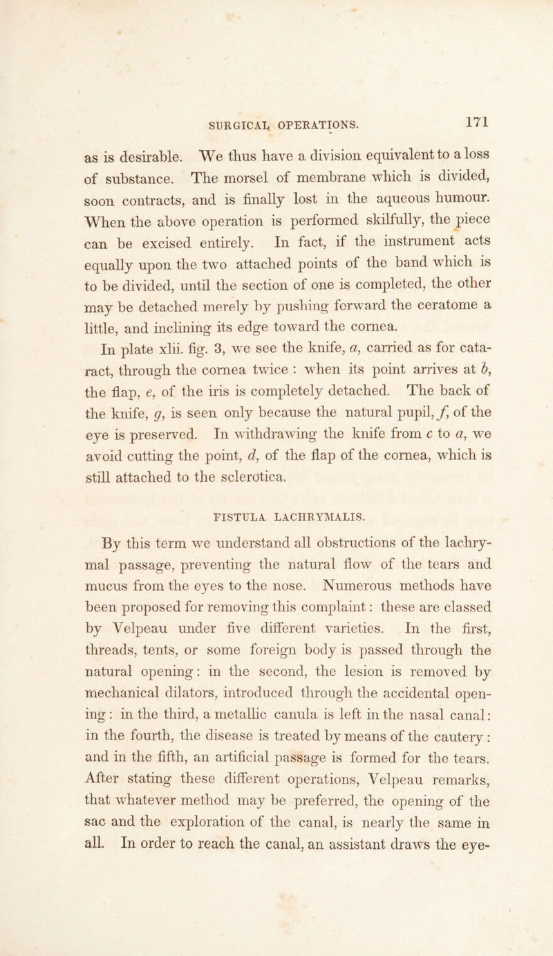 as is desirable. We thus have a division equivalent to a loss of substance. The morsel of membrane which is divided, soon contracts, and is finally lost in the aqueous humour. When the above operation is performed skilfully, the piece can be excised entirely. In fact, if the instrument acts equally upon the two attached points of the band which is to be divided, until the section of one is completed, the other may be detached merely by pushing forward the ceratome a little, and inclining its edge toward the cornea. In plate xlii. fig. 3, we see the knife, a, carried as for cata- ract, through the cornea twice : when its point arrives at J, the flap, e, of the iris is completely detached. The back of the knife, g, is seen only because the natural pupil,/, of the eye is preserved. In withdrawing the knife from c to a, we avoid cutting the point, d, of the flap of the cornea, which is still attached to the sclerotica. FISTULA LACHRYMALIS. By this term we understand all obstructions of the lachry- mal passage, preventing the natural flow of the tears and mucus from the eyes to the nose. Numerous methods have been proposed for removing this complaint: these are classed by Velpeau under five different varieties. In the first, threads, tents, or some foreign body is passed through the natural opening: in the second, the lesion is removed by mechanical dilators, introduced through the accidental open- ing : in the third, a metallic canula is left in the nasal canal: in the fourth, the disease is treated by means of the cautery : and in the fifth, an artificial passage is formed for the tears. After stating these different operations, Velpeau remarks, that whatever method may be preferred, the opening of the sac and the exploration of the canal, is nearly the same in all. In order to reach the canal, an assistant draws the eye-