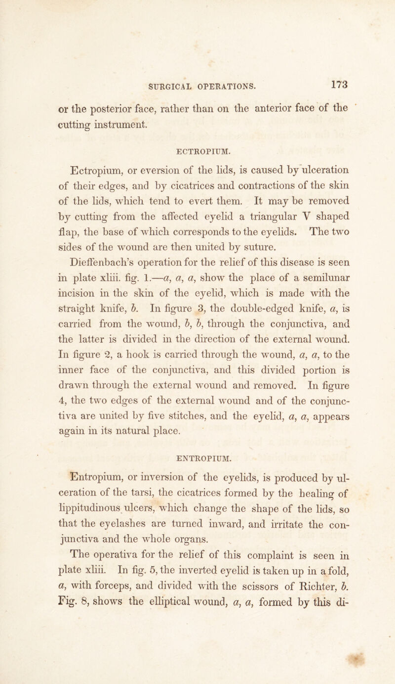 or the posterior face, rather than on the anterior face of the cutting instrument. ECTROPIUM. Ectropium, or eversion of the lids, is caused by ulceration of their edges, and by cicatrices and contractions of the skin of the lids, which tend to evert them. It may be removed, by cutting from the affected eyelid a triangular Y shaped ff ap, the base of which corresponds to the eyelids. The two sides of the wound are then united by suture. Dieffenbach’s operation for the relief of this disease is seen in plate xliii. fig. 1.—a, a, a, show the place of a semilunar incision in the skin of the eyelid, which is made with the straight knife, b. In figure 3, the double-edged knife, a, is carried from the wound, b, b, through the conjunctiva, and the latter is divided in the direction of the external wound. In figure 2, a hook is carried through the wound, a, a, to the inner face of the conjunctiva, and this divided portion is drawn through the external wound and removed. In figure 4, the two edges of the external wound and of the conjunc- tiva are united by five stitches, and the eyelid, a, a, appears again in its natural place. ENTROPIUM. Entropium, or inversion of the eyelids, is produced by ul- ceration of the tarsi, the cicatrices formed by the healing of lippitudinous ulcers, which change the shape of the lids, so that the eyelashes are turned inward, and irritate the con- junctiva and the whole organs. The operativa for the relief of this complaint is seen in plate xliii. In fig. 5, the inverted eyelid is taken up in a fold, a, with forceps, and divided with the scissors of Richter, b. Fig. 8, shows the elliptical wound, a, a, formed by this di-