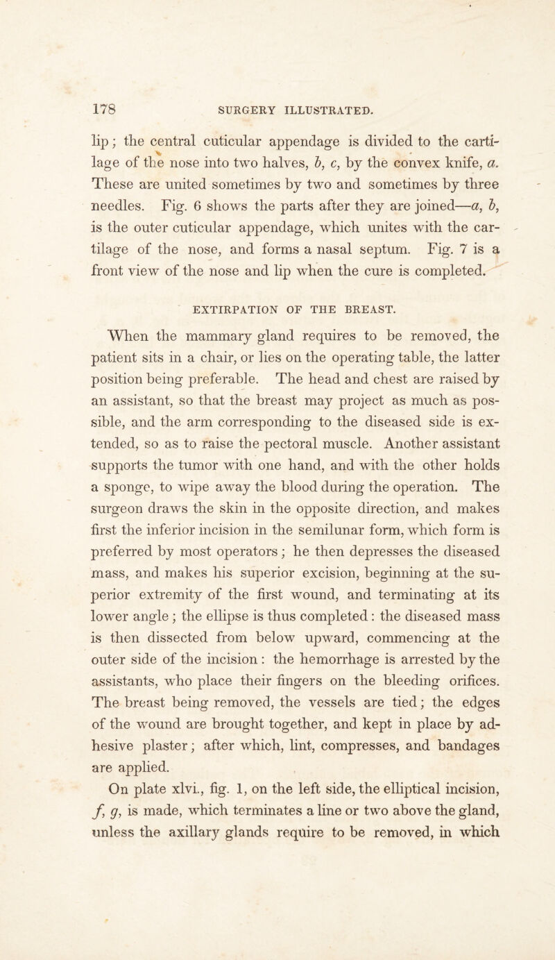 lip; the central cuticnlar appendage is divided to the earth \ * lage of the nose into two halves, b, c, by the convex knife, a. These are united sometimes by two and sometimes by three needles. Fig. 6 shows the parts after they are joined—a, b, is the outer cuticular appendage, which unites with the car- tilage of the nose, and forms a nasal septum. Fig. 7 is a front view of the nose and lip when the cure is completed. EXTIRPATION OF THE BREAST. When the mammary gland requires to be removed, the patient sits in a chair, or lies on the operating table, the latter position being preferable. The head and chest are raised by an assistant, so that the breast may project as much as pos- sible, and the arm corresponding to the diseased side is ex- tended, so as to raise the pectoral muscle. Another assistant supports the tumor with one hand, and with the other holds a sponge, to wipe away the blood during the operation. The surgeon draws the skin in the opposite direction, and makes first the inferior incision in the semilunar form, which form is preferred by most operators; he then depresses the diseased mass, and makes his superior excision, beginning at the su- perior extremity of the first wound, and terminating at its lower angle ; the ellipse is thus completed: the diseased mass is then dissected from below upward, commencing at the outer side of the incision : the hemorrhage is arrested by the assistants, who place their fingers on the bleeding orifices. The breast being removed, the vessels are tied; the edges of the wound are brought together, and kept in place by ad- hesive plaster; after which, lint, compresses, and bandages are applied. On plate xlvi., fig. 1, on the left side, the elliptical incision, f g, is made, which terminates a line or two above the gland, unless the axillary glands require to be removed, in which