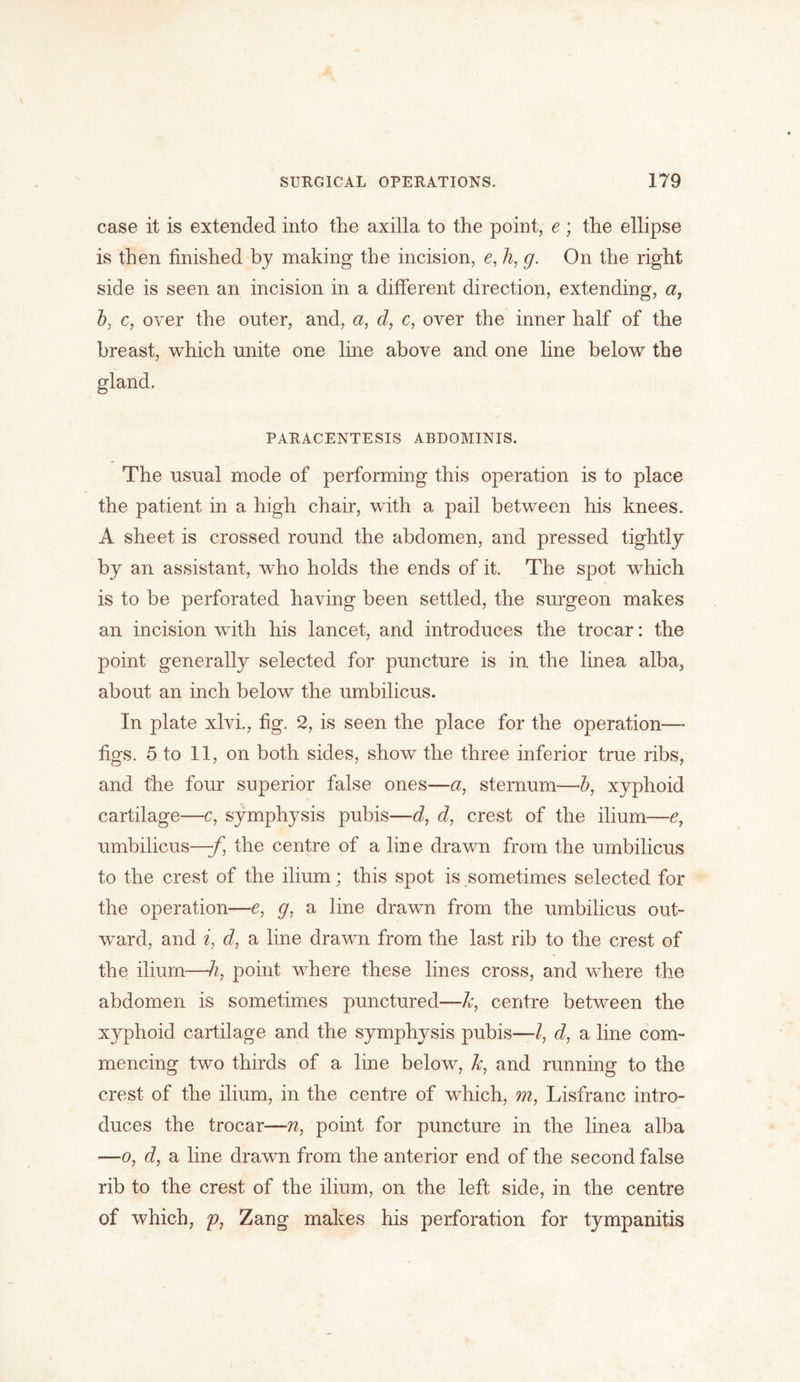 case it is extended into the axilla to the point, e ; the ellipse is then finished by making the incision, e, li, g. On the right side is seen an incision in a different direction, extending, a, b, c, over the outer, and, a, d, c, over the inner half of the breast, which unite one line above and one line below the gland. PARACENTESIS ABDOMINIS. The usual mode of performing this operation is to place the patient in a high chair, with a pail between his knees. A sheet is crossed round the abdomen, and pressed tightly by an assistant, who holds the ends of it. The spot which is to be perforated having been settled, the surgeon makes an incision with his lancet, and introduces the trocar: the point generally selected for puncture is in. the linea alba, about an inch below the umbilicus. In plate xlvi., fig. 2, is seen the place for the operation— figs. 5 to 11, on both sides, show the three inferior true ribs, and the four superior false ones—a, sternum—b, xyphoid cartilage—c, symphysis pubis—d, d, crest of the ilium—e, umbilicus—-f, the centre of a line drawn from the umbilicus to the crest of the ilium; this spot is sometimes selected for the operation—e, g, a line drawn from the umbilicus out- ward, and i, d, a line drawn from the last rib to the crest of the ilium—h, point where these lines cross, and where the abdomen is sometimes punctured—Jc, centre between the xyphoid cartilage and the symphysis pubis—l, d, a line com- mencing two thirds of a line below, Jc, and running to the crest of the ilium, in the centre of which, m, Lisfranc intro- duces the trocar—n, point for puncture in the linea alba —o, d, a line drawn from the anterior end of the second false rib to the crest of the ilium, on the left side, in the centre of which, p, Zang makes his perforation for tympanitis