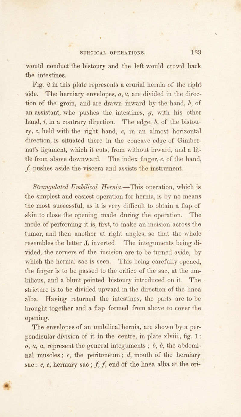 would conduct the bistoury and the left would crowd back the intestines. Fig. 2 in this plate represents a crurial hernia of the right side. The herniary envelopes, a, a, are divided in the direc- tion of the groin, and are drawn inward by the hand, h, of an assistant, who pushes the intestines, g, with his other hand, i, in a contrary direction. The edge, b, of the bistou- ry, c, held with the right hand, e, in an almost horizontal direction, is situated there in the concave edge of Gimber- nat’s ligament, which it cuts, from without inward, and a lit- tle from above downward. The index finger, e, of the hand, f pushes aside the viscera and assists the instrument. Strangulated Umbilical Hernia.—This operation, which is the simplest and easiest operation for hernia, is by no means the most successful, as it is very difficult to obtain a flap of skin to close the opening made during the operation. The mode of performing it is, first, to make an incision across the tumor, and then another at right angles, so that the whole resembles the letter JL inverted The integuments being di- vided, the corners of the incision are to be turned aside, by which the hernial sac is seen. This being carefully opened, the linger is to be passed to the orifice of the sac, at the um- bilicus, and a blunt pointed bistoury introduced on it. The stricture is to be divided upward in the direction of the line a alba. Having returned the intestines, the parts are to be brought together and a flap formed from above to cover the opening. The envelopes of an umbilical hernia, are shown by a per- pendicular division of it in the centre, in plate xlviii., fig. 1: a, a, a, represent the general integuments ; b, b, the abdomi- nal muscles; c., the peritoneum; d, mouth of the herniary sac: e, e, herniary sac ; f f end of the line a alba at the ori-