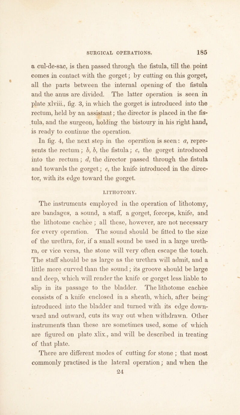a cul-de-sac, is then passed through the fistula, till the point comes in contact with the gorget; by cutting on this gorget, all the parts between the internal opening of the fistula and the anus are divided. The latter operation is seen in plate xlviii., fig. 3, in which the gorget is introduced into the rectum, held by an assistant; the director is placed in the fis- tula, and the surgeon, holding the bistoury in his right hand, is ready to continue the operation. In fig. 4, the next step in the operation is seen: a, repre- sents the rectum; b, b, the fistula; c, the gorget introduced into the rectum; d, the director passed through the fistula and towards the gorget; e, the knife introduced in the direc- tor, with its edge toward the gorget. LITHOTOMY. The instruments employed in the operation of lithotomy, are bandages, a sound, a staff, a gorget, forceps, knife, and the lithotome cachee ; all these, however, are not necessary for every operation. The sound should be fitted to the size of the urethra, for, if a small sound be used in a large ureth- ra, or vice versa, the stone will very often escape the touch. The staff should be as large as the urethra will admit, and a little more curved than the sound; its groove should be large and deep, which will render the knife or gorget less liable to slip in its passage to the bladder. The lithotome cachee consists of a knife enclosed in a sheath, which, after being introduced into the bladder and turned with its edge down- ward and outward, cuts its way out when withdrawn. Other instruments than these are sometimes used, some of which are figured on plate xlix., and will be described in treating of that plate. There are different modes of cutting for stone ; that most commonly practised is the lateral operation; and when the 24