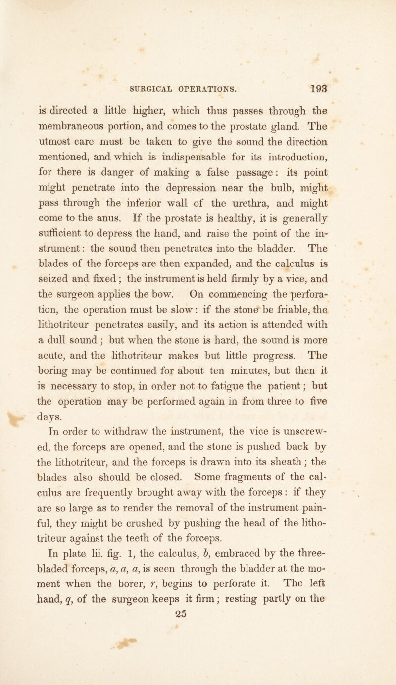 is directed a little higher, which thus passes through the membraneous portion, and comes to the prostate gland. The utmost care must be taken to give the sound the direction mentioned, and which is indispensable for its introduction, for there is danger of making a false passage: its point might penetrate into the depression near the bulb, might pass through the inferior wall of the urethra, and might come to the anus. If the prostate is healthy, it is generally sufficient to depress the hand, and raise the point of the in- strument : the sound then penetrates into the bladder. The blades of the forceps are then expanded, and the calculus is seized and fixed; the instrument is held firmly by a vice, and the surgeon applies the bow. On commencing the perfora- tion, the operation must be slow: if the stone be friable, the lithotriteur penetrates easily, and its action is attended with a dull sound ; but when the stone is hard, the sound is more acute, and the lithotriteur makes but little progress. The boring may be continued for about ten minutes, but then it is necessary to stop, in order not to fatigue the patient; but the operation may be performed again in from three to five days. In order to withdraw the instrument, the vice is unscrew- ed, the forceps are opened, and the stone is pushed back by the lithotriteur, and the forceps is drawn into its sheath; the blades also should be closed. Some fragments of the cal- culus are frequently brought away with the forceps : if they are so large as to render the removal of the instrument pain- ful, they might be crushed by pushing the head of the litho- triteur against the teeth of the forceps. In plate lii. fig. 1, the calculus, b, embraced by the three- bladed forceps, a, a, a, is seen through the bladder at the mo- ment when the borer, r, begins to perforate it. The left hand, of the surgeon keeps it firm; resting partly on the 25