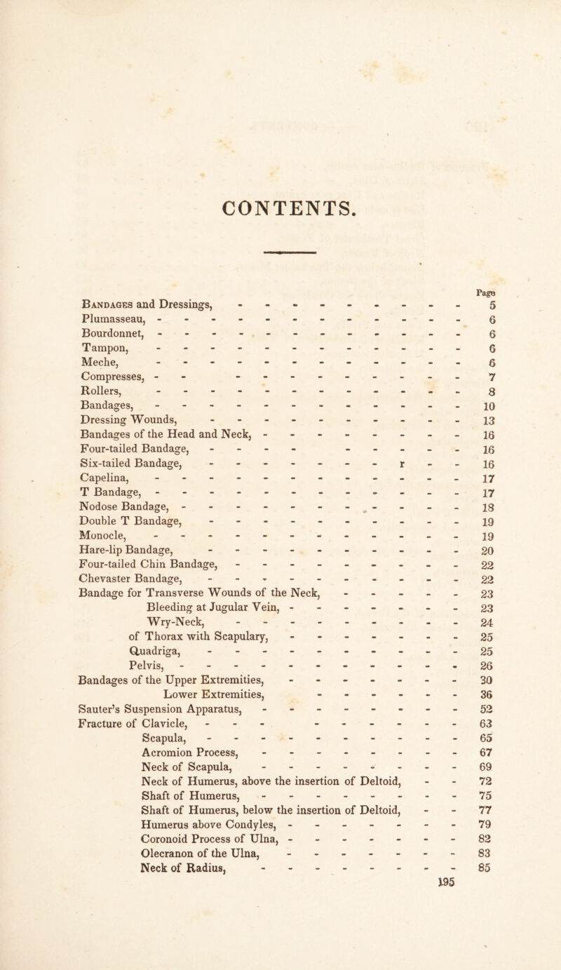 CONTENTS. PagB Bandages and Dressings, - -- -- -- -- 5 Plumasseau, - -- -- -- -- -- - q Bourdonnet, - -- -- -- -- -- - g Tampon, - -- -- -- -- -- - 6 Meche, ---------- - Q Compresses, -- -------- - 7 Rollers, - -- -- -- -- -- - 8 Bandages, - -- -- -- -- -- - 10 Dressing Wounds, - -- -- -- -- -13 Bandages of the Head and Neck, -------- 16 Four-tailed Bandage, - - - - 16 Six-tailed Bandage, - - - r - - 16 Capelina, - -- -- -- -- -- - 17 T Bandage, - -- -- -- -- -- - 17 Nodose Bandage, - -- -- -- -- -- 23 Double T Bandage, - -- -- -- -- - 19 Monocle, - -- -- -- -- -- - 19 Hare-lip Bandage, - -- -- -- -- -go Four-tailed Chin Bandage, - -- -- -- --22 Chevaster Bandage, - -- -- -- -- -22 Bandage for Transverse Wounds of the Neck, - 23 Bleeding at Jugular Vein, -------23 Wry-Neek, - -- -- -- -- 24 of Thorax with Scapulary, - -- -- --25 Quadriga, -----25 Pelvis, - -- -- -- -- --26 Bandages of the Upper Extremities, ------- 30 Lower Extremities, ------ 36 Sauter’s Suspension Apparatus, - -- -- -- -52 Fracture of Clavicle, - ------63 Scapula, - -- -- -- -- -65 Acromion Process, - -- -- -- -67 Neck of Scapula, -69 Neck of Humerus, above the insertion of Deltoid, 72 Shaft of Humerus, - - - - - - - - 75 Shaft of Humerus, below the insertion of Deltoid, 77 Humerus above Condyles, - - - - - - - 79 Coronoid Process of Ulna, -------82 Olecranon of the Ulna, - -- -- --83 Neck of Radius, --85