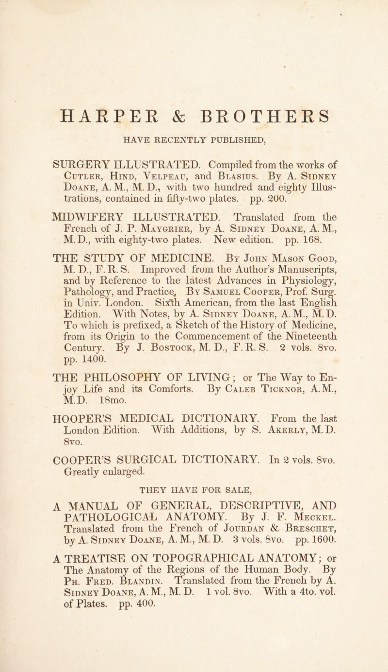 HARPER & BROTHERS HAVE RECENTLY PUBLISHED, SURGERY ILLUSTRATED. Compiled from the works of Cutler, Hind, Velpeau, and Blasius. By A. Sidney Doane, A. M., M. D., with two hundred and eighty Illus- trations, contained in fifty-two plates, pp. 200. MIDWIFERY ILLUSTRATED. Translated from the French of J. P. Maygrier, by A. Sidney Doane, A. M., M. D., with eighty-two plates. New edition, pp. 168. THE STUDY OF MEDICINE. By John Mason Good, M. D., F. R. S. Improved from the Author’s Manuscripts, and by Reference to the latest Advances in Physiology, Pathology, and Practice, By Samuel Cooper, Prof Surg. in Univ. London. Sixth American, from the last English Edition. With Notes, by A. Sidney Doane, A. M., M.D. To which is prefixed, a Sketch of the History of Medicine, from its Origin to the Commencement of the Nineteenth Century. By J. Bostock, M. D., F. R. S. 2 vols. 8vo. pp. 1400. THE PHILOSOPHY OF LIVING; or The Way to En- joy Life and its Comforts. By Caleb Ticknor, A.M., M.D. 18mo. HOOPER’S MEDICAL DICTIONARY. From the last London Edition. With Additions, by S. Akerly, M. D. 8 vo. COOPER’S SURGICAL DICTIONARY. In 2 vols. 8vo. Greatly enlarged. THEY HAVE FOR SALE, A MANUAL OF GENERAL, DESCRIPTIVE, AND PATHOLOGICAL ANATOMY. By J. F. Meckel. Translated from the French of Jourdan & Breschet, by A. Sidney Doane, A. M., M. D. 3 vols. 8vo. pp. 1600. A TREATISE ON TOPOGRAPHICAL ANATOMY; or The Anatomy of the Regions of the Human Body. By Ph. Fred. Bland in. Translated from the French by A. Sidney Doane, A. M., M. D. 1 vol. 8vo. With a 4to. vol. of Plates, pp. 400.