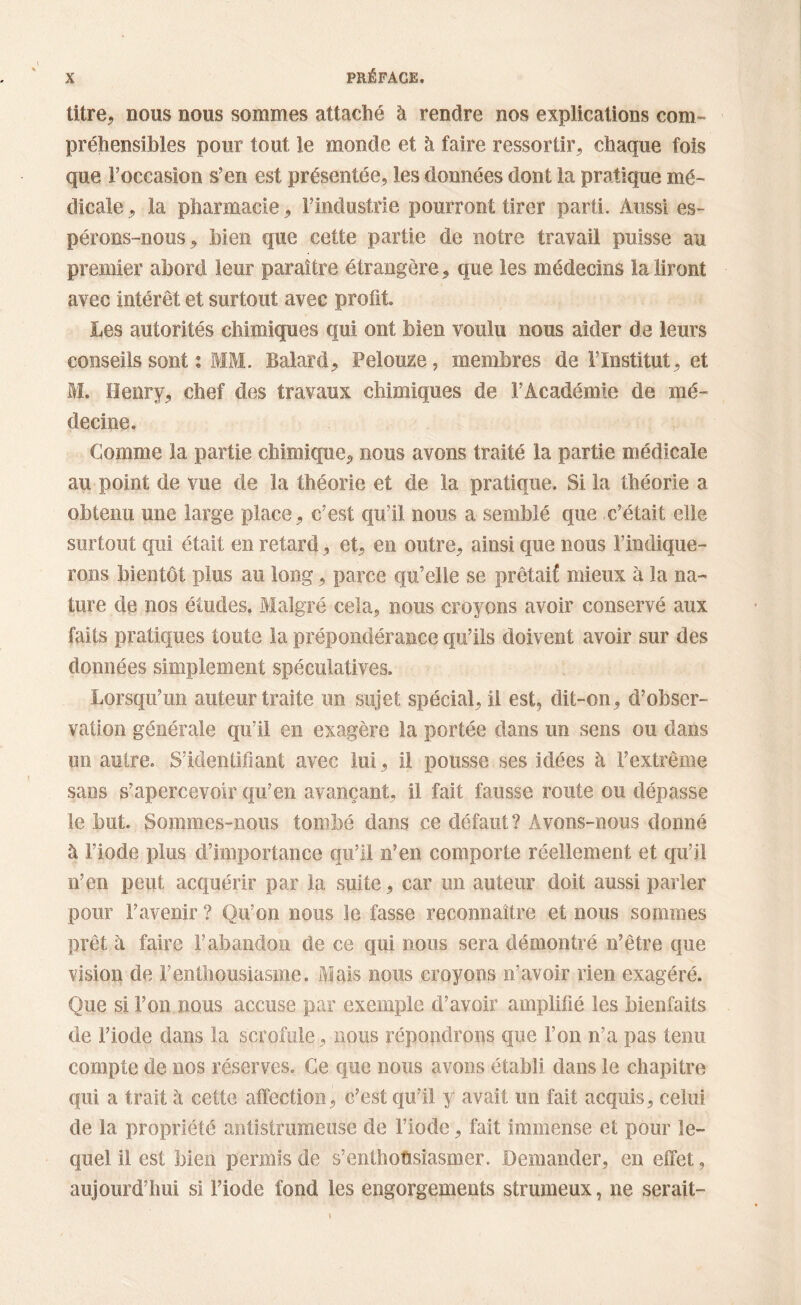 titre* nous nous sommes attaché à rendre nos explications com- préhensibles pour tout le monde et à faire ressortir* chaque fois que l’occasion s’en est présentée, les données dont la pratique mé- dicale * la pharmacie * l’industrie pourront tirer parti. Aussi es- pérons-nous* bien que cette partie de notre travail puisse au premier abord leur paraître étrangère* que les médecins la liront avec intérêt et surtout avec profit Les autorités chimiques qui ont bien voulu nous aider de leurs conseils sont : MM. Balard* Pelouze, membres de l’Institut* et M. Henry* chef des travaux chimiques de l’Académie de mé- decine. Comme la partie chimique* nous avons traité la partie médicale au point de vue de la théorie et de la pratique. Si la théorie a obtenu une large place* c’est qu’il nous a semblé que c’était elle surtout qui était en retard * et* en outre* ainsi que nous l’indique- rons bientôt plus au long * parce qu’elle se prêtaif mieux à la na- ture de nos études. Malgré cela* nous croyons avoir conservé aux faits pratiques toute la prépondérance qu’ils doivent avoir sur des données simplement spéculatives. Lorsqu’un auteur traite un sujet spécial* il est, dit-on* d’obser- vation générale qu’il en exagère la portée dans un sens ou dans un autre. S’identifiant avec lui * il pousse ses idées à l’extrême sans s’apercevoir qu’en avançant* il fait fausse route ou dépasse le but. Sommes-nous tombé dans ce défaut? Avons-nous donné à l’iode plus d’importance qu’il n’en comporte réellement et qu’il n’en peut acquérir par la suite * car un auteur doit aussi parler pour l’avenir ? Qu’on nous le fasse reconnaître et nous sommes prêt à faire l’abandon de ce qui nous sera démontré n’être que vision de f enthousiasme. Mais nous croyons n’avoir rien exagéré. Que si l’on nous accuse par exemple d’avoir amplifié les bienfaits de l’iode dans la scrofule* nous répondrons que l’on n’a pas tenu compte de nos réserves. Ce que nous avons établi dans le chapitre qui a trait à cette affection* c’est qu’il y avait un fait acquis* celui de la propriété antistrumeuse de l’iode * fait immense et pour le- quel il est bien permis de s’enthousiasmer. Demander, en effet, aujourd’hui si l’iode fond les engorgements strumeux, ne serait-