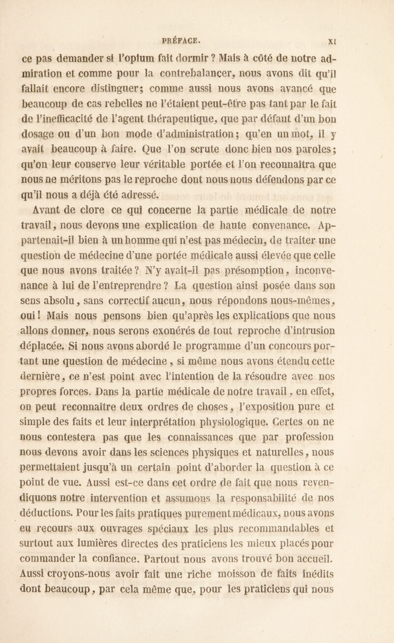 ce pas demander si l’opium fait dormir ? Mais à côté de notre ad- miration et comme pour la contrebalancer, nous avons dit qu’il fallait encore distinguer; comme aussi nous avons avancé que beaucoup de cas rebelles ne l’étaient peut-être pas tant par le fait de l’inefficacité de l’agent thérapeutique, que par défaut d’un bon dosage ou d’un bon mode d’administration ; qu’en un mot, il y avait beaucoup à faire. Que l’on scrute donc bien nos paroles; qu’on leur conserve leur véritable portée et l’on reconnaîtra que nous ne méritons pas le reproche dont nous nous défendons par ce qu’il nous a déjà été adressé. Avant de clore ce qui concerne la partie médicale de notre travail, nous devons une explication de haute convenance. Ap- partenait-il bien à un homme qui n’est pas médecin, de traiter une question de médecine d’une portée médicale aussi élevée que celle que nous avons traitée ? N’y avait-il pas présomption, inconve- nance à lui de l’entreprendre ? La question ainsi posée dans son sens absolu, sans correctif aucun, nous répondons nous-mêmes, oui ! Mais nous pensons bien qu’après les explications que nous allons donner, nous serons exonérés de tout reproche d’intrusion déplacée. Si nous avons abordé le programme d’un concours por- tant une question de médecine , si même nous avons étendu cette dernière, ce n’est point avec l’intention de la résoudre avec nos propres forces. Dans la partie médicale de notre travail, en effet, on peut reconnaître deux ordres de choses, l’exposition pure et simple des faits et leur interprétation physiologique. Certes on ne nous contestera pas que les connaissances que par profession nous devons avoir dans les sciences physiques et naturelles, nous permettaient jusqu’à un certain point d’aborder la question à ce point de vue. Aussi est-ce dans cet ordre de fait que nous reven- diquons notre intervention et assumons la responsabilité de nos déductions. Pour les faits pratiques purement médicaux, nous avons eu recours aux ouvrages spéciaux les plus recommandables et surtout aux lumières directes des praticiens les mieux placés pour commander la confiance. Partout nous avons trouvé bon accueil. Aussi croyons-nous avoir fait une riche moisson de faits inédits dont beaucoup, par cela même que, pour les praticiens qui nous