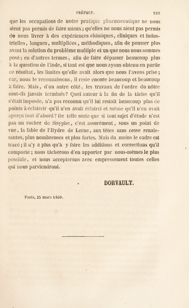 que les occupations de notre pratique pharmaceutique ne nous aient pas permis de faire mieux; qu’elles ne nous aient pas permis de nous livrer à des expériences chimiques, cliniques et indus- trielles, longues, multipliées, méthodiques, afin de pousser plus avant la solution du problème multiple et un que nous nous sommes posé ; en d’autres termes-, afin de faire dépasser beaucoup plus à la question de fiode, si tant est que nous ayons obtenu en partie ce résultat, les limites qu’elle avait alors que nous l’avons prise ; car, nous le reconnaissons, il reste encore beaucoup et beaucoup à faire. Mais, d’un autre côté, les travaux de l’ordre du nôtre sont-ils jamais terminés? Quel auteur h la fin de la tâche qu'il s’était imposée, n’a pas reconnu qu’il lui restait beaucoup plus de points à éclaircir qu’il n’en avait éclairci et meme qu’il n’en avait aperçu tout d’abord? De telle sorte que si tout sujet d’étude n’est pas un rocher de Sisyphe, c’est assurément, sous un point de vue, la fable de l’Hydre de Lerne, aux têtes sans cesse renais- santes, plus nombreuses et plus fortes. Mais du moins le cadre est tracé ; il n’y a plus qu’à y faire les additions et corrections qu’il comporte ; nous tâcherons d’en apporter par nous-mêmes le plus possible, et nous accepterons avec empressement toutes celles qui nous parviendront. Pans, 25 mars 1850.