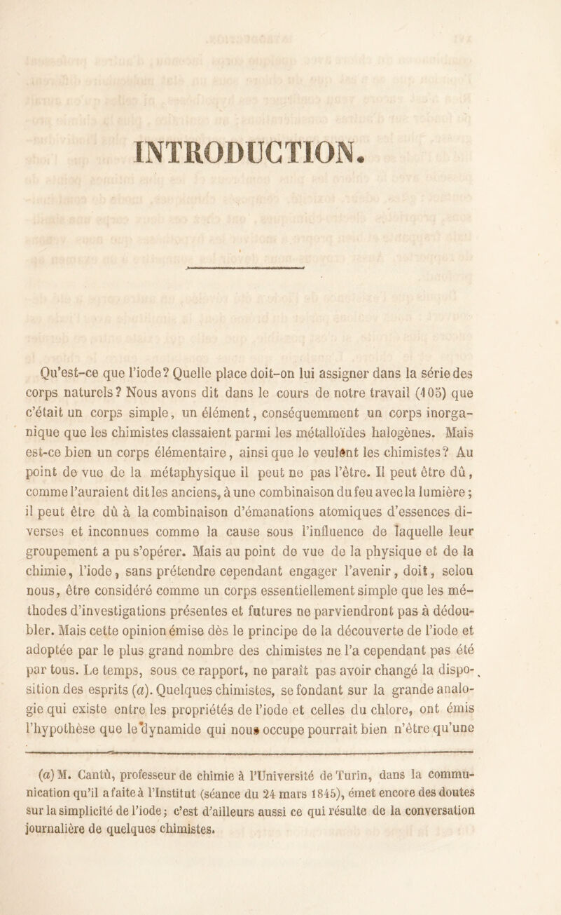 INTRODUCTION. Qu’est-ce que l’iode? Quelle place doit-on lui assigner dans la série des corps naturels? Nous avons dit dans le cours de notre travail (105) que c’était un corps simple, un élément, conséquemment un corps inorga- nique que les chimistes classaient parmi les métalloïdes halogènes. Mais est-ce bien un corps élémentaire, ainsique le veulent les chimistes? Au point de vue de la métaphysique il peut ne pas l’être. Il peut être dû, comme l’auraient dit les anciens, à une combinaison du feu avec la lumière ; il peut être dû à la combinaison d’émanations atomiques d’essences di- verses et inconnues comme la cause sous l’influence de laquelle leur groupement a pu s’opérer. Mais au point de vue de la physique et de la chimie, l’iode, sans prétendre cependant engager l’avenir, doit, selon nous, être considéré comme un corps essentiellement simple que les mé- thodes d’investigations présentes et futures ne parviendront pas à dédou- bler. Mais cette opinion émise dès le principe de la découverte de l’iode et adoptée par le plus grand nombre des chimistes ne l’a cependant pas été par tous. Le temps, sous ce rapport, ne paraît pas avoir changé la dispo- % sitiondes esprits (a). Quelques chimistes, se fondant sur la grande analo- gie qui existe entre les propriétés de l’iode et celles du chlore, ont émis l’hypothèse que le’dynamide qui nous occupe pourrait bien n’être qu’une (a)M. Cantù, professeur de chimie à l’Université de Turin, dans la commu- nication qu’il a faite à l’Institut (séance du 24 mars 1845), émet encore des doutes sur la simplicité de l’iode ; c’est d’ailleurs aussi ce qui résulte de la conversation journalière de quelques chimistes.