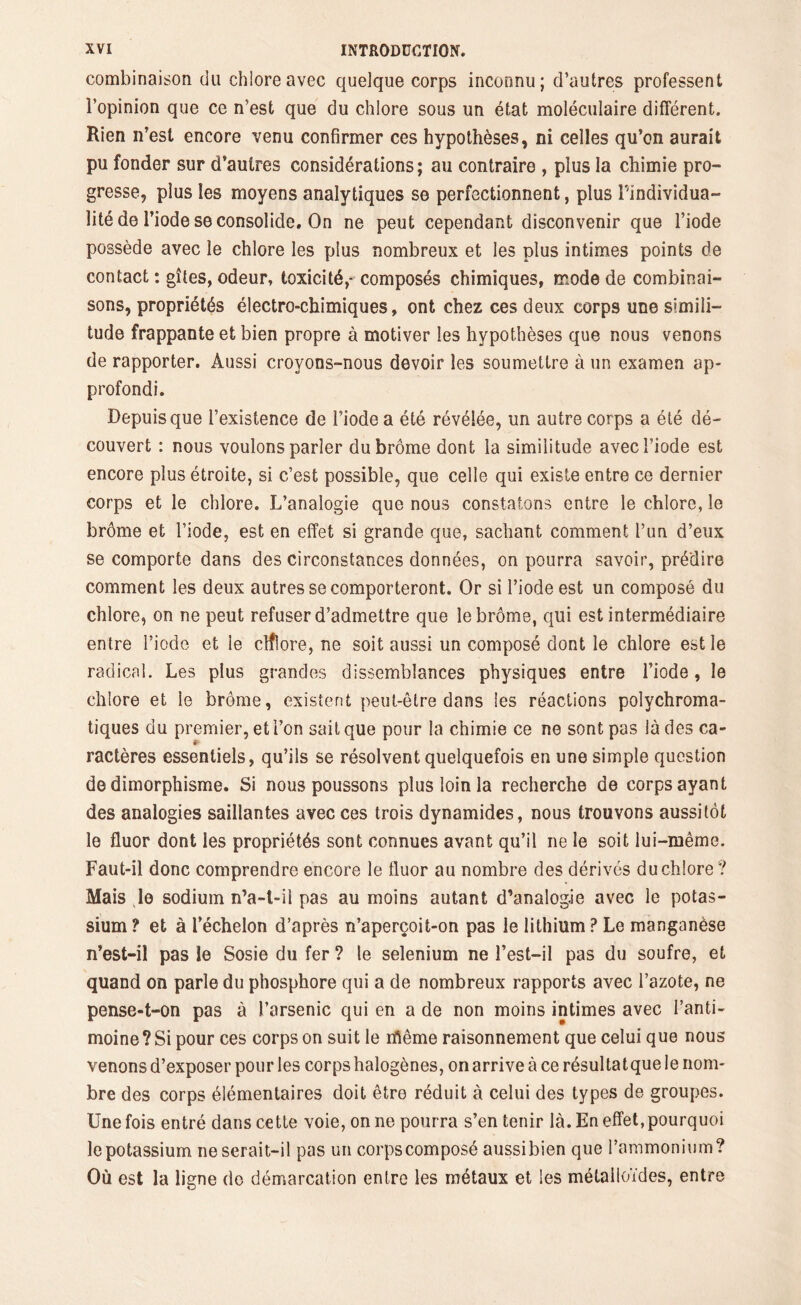 combinaison du chlore avec quelque corps inconnu; d’autres professent l’opinion que ce n’est que du chlore sous un état moléculaire différent. Rien n’est encore venu confirmer ces hypothèses, ni celles qu’on aurait pu fonder sur d’autres considérations; au contraire , plus la chimie pro- gresse, plus les moyens analytiques se perfectionnent, plus Pindividua- lité de l’iode se consolide. On ne peut cependant disconvenir que l’iode possède avec le chlore les plus nombreux et les plus intimes points de contact : gîtes, odeur, toxicité,-composés chimiques, mode de combinai- sons, propriétés électro-chimiques, ont chez ces deux corps une simili- tude frappante et bien propre à motiver les hypothèses que nous venons de rapporter. Aussi croyons-nous devoir les soumettre à un examen ap- profondi. Depuis que l’existence de l’iode a été révélée, un autre corps a été dé- couvert : nous voulons parler du brome dont la similitude avec l’iode est encore plus étroite, si c’est possible, que celle qui existe entre ce dernier corps et le chlore. L’analogie que nous constatons entre le chlore, le brôme et l’iode, est en effet si grande que, sachant comment l’un d’eux se comporte dans des circonstances données, on pourra savoir, prédire comment les deux autres se comporteront. Or si l’iode est un composé du chlore, on ne peut refuser d’admettre que le brôme, qui est intermédiaire entre l’iodo et le clflore, ne soit aussi un composé dont le chlore est le radical. Les plus grandes dissemblances physiques entre l’iode, le chlore et le brôme, existent peut-être dans les réactions polvchroma- tiques du premier, et l’on sait que pour la chimie ce ne sont pas là des ca- ractères essentiels, qu’ils se résolvent quelquefois en une simple question de dimorphisme. Si nous poussons plus loin la recherche de corps ayant des analogies saillantes avec ces trois dynamides, nous trouvons aussitôt le fluor dont les propriétés sont connues avant qu’il ne le soit lui-même. Faut-il donc comprendre encore le fluor au nombre des dérivés du chlore ? Mais Je sodium n’a-l-il pas au moins autant d’analogie avec le potas- sium ? et à l’échelon d’après n’aperçoit-on pas le lithium ? Le manganèse n’est-il pas le Sosie du fer ? le sélénium ne l’est-il pas du soufre, et quand on parle du phosphore qui a de nombreux rapports avec l’azote, ne pense-t-on pas à l’arsenic qui en a de non moins intimes avec l’anti- moine ? Si pour ces corps on suit le ifiême raisonnement que celui que nous venons d’exposer pour les corps halogènes, on arrive à ce résultatque le nom- bre des corps élémentaires doit être réduit à celui des types de groupes. Une fois entré dans cette voie, on ne pourra s’en tenir là. En effet,pourquoi le potassium ne serait-il pas un corps composé aussibien que l’ammonium? Où est la ligne do démarcation entre les métaux et les métalloïdes, entre