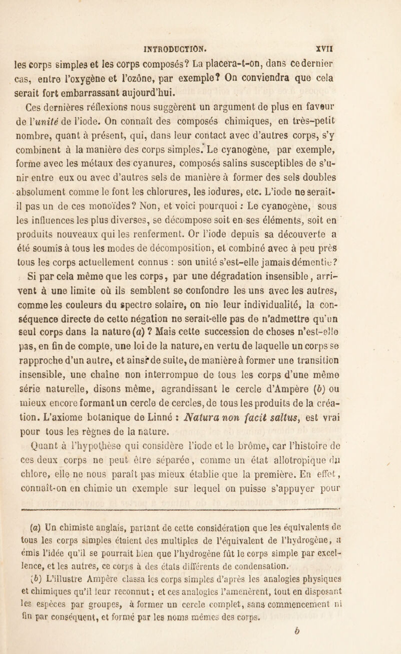 les corps simples et les corps composés? La placera-t-on, dans ce dernier cas, entre l’oxygène et l’ozône, par exemple? On conviendra que cela serait fort embarrassant aujourd’hui. Ces dernières réflexions nous suggèrent un argument de plus en faveur de Y unité de l’iode. On connaît des composés chimiques, en très-petit nombre, quant à présent, qui, dans leur contact avec d’autres corps, s’y combinent à la manière des corps simples.* Le cyanogène, par exemple, forme avec les métaux des cyanures, composés salins susceptibles de s’u- nir entre eux ou avec d’autres sels de manière à former des sels doubles absolument comme le font les chlorures, les iodures, etc. L’iode ne serait- il pas un de ces monoïdes? Non, et voici pourquoi : Le cyanogène, sous les influences les plus diverses, se décompose soit en ses éléments, soit en produits nouveaux qui les renferment. Or l’iode depuis sa découverte a été soumis à tous les modes de décomposition, et combiné avec à peu près tous les corps actuellement connus : son unité s’est-elle jamais démentis? Si par cela même que les corps, par une dégradation insensible, arri- vent à une limite où ils semblent se confondre les uns avec les autres, comme les couleurs du spectre solaire, on nie leur individualité, la con- séquence directe de cette négation ne serait-elle pas de n’admettre qu’un seul corps dans la nature (a) ? Mais cette succession de choses n’est-elle pas, en fin de compte, une loi de la nature, en vertu de laquelle un corps se rapproche d’un autre, et ainsi* de suite, de manière à former une transition insensible, une chaîne non interrompue de tous les corps d’une même série naturelle, disons même, agrandissant le cercle d’Ampère (b) ou mieux encore formant un cercle de cercles, de tous les produits de la créa- tion. L’axiome botanique de Linné ; Natura non facit saltus, est vrai pour tous les règnes de la nature. Quant à l’hypothèse qui considère l’iode et le brome, car l’histoire de ces deux corps ne peut être séparée, comme un état allotropique du chlore, elle ne nous paraît pas mieux établie que la première. En effet, connaît-on en chimie un exemple sur lequel on puisse s’appuyer pour (a) Un chimiste anglais, partant de cette considération que les équivalents de tous les corps simples étaient des multiples de l’équivalent de l’hydrogène, a émis l’idée qu’il se pourrait bien que l’hydrogène fût le corps simple par excel- lence, et les autres, ce corps à des états différents de condensation. f&) L’illustre Ampère classa les corps simples d’après les analogies physiques et chimiques qu’il leur reconnut ; et ces analogies l’amenèrent, tout en disposant les espèces par groupes, à former un cercle complet, sans commencement ni fin par conséquent, et formé par les noms mêmes des corps. b