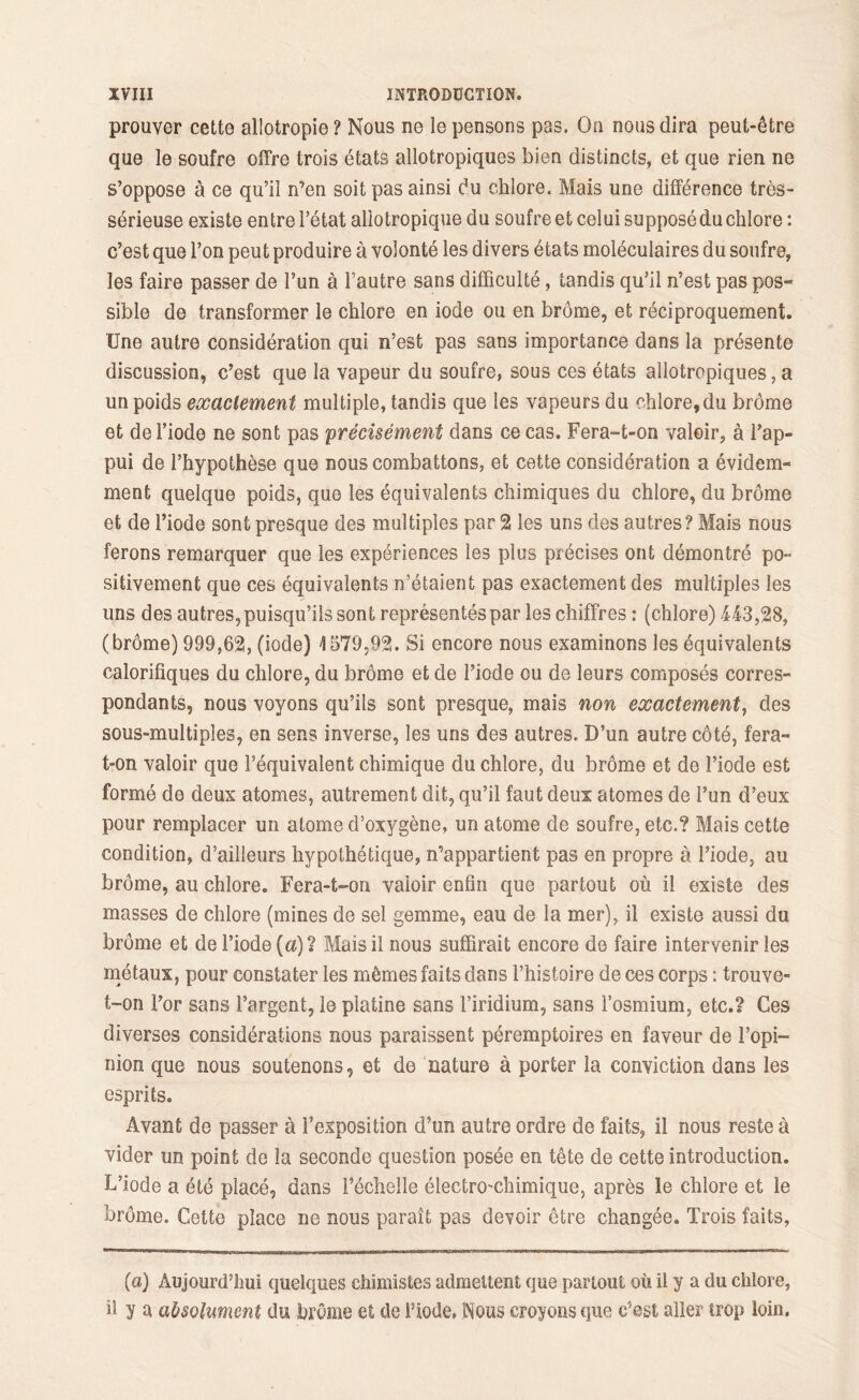 prouver cette allotropie ? Nous ne le pensons pas. On nous dira peut-être que le soufre offre trois états allotropiques bien distincts, et que rien ne s’oppose à ce qu’il n’en soit pas ainsi du chlore. Mais une différence très- sérieuse existe entre l’état allotropique du soufre et celui supposé du chlore : c’est que l’on peut produire à volonté les divers états moléculaires du soufre, les faire passer de l’un à l’autre sans difficulté, tandis qu’il n’est pas pos- sible de transformer le chlore en iode ou en brome, et réciproquement. Une autre considération qui n’est pas sans importance dans la présente discussion, c’est que la vapeur du soufre, sous ces états allotropiques, a un poids exactement multiple, tandis que les vapeurs du chlore,du brome et de l’iode ne sont pas précisément dans ce cas. Fera-t-on valoir, à l’ap- pui de l’hypothèse que nous combattons, et cette considération a évidem- ment quelque poids, que les équivalents chimiques du chlore, du brome et de l’iode sont presque des multiples par 2 les uns des autres? Mais nous ferons remarquer que les expériences les plus précises ont démontré po- sitivement que ces équivalents n’étaient pas exactement des multiples les uns des autres, puisqu’ils sont représentés par les chiffres : (chlore) 443,28, (brôme) 999,62, (iode) 4579,92. Si encore nous examinons les équivalents calorifiques du chlore, du brôme et de l’iode ou de leurs composés corres- pondants, nous voyons qu’ils sont presque, mais non exactement, des sous-multiples, en sens inverse, les uns des autres. D’un autre côté, fera- t-on valoir que l’équivalent chimique du chlore, du brôme et de l’iode est formé de deux atomes, autrement dit, qu’il faut deux atomes de l’un d’eux pour remplacer un atome d’oxygène, un atome de soufre, etc.? Mais cette condition, d’ailleurs hypothétique, n’appartient pas en propre à l’iode, au brôme, au chlore. Fera-t-on valoir enfin que partout où il existe des masses de chlore (mines de sel gemme, eau de la mer), il existe aussi du brôme et de l’iode (a)? Mais il nous suffirait encore de faire intervenir les métaux, pour constater les mêmes faits dans l’histoire de ces corps : trouve- t-on l’or sans l’argent, le platine sans l’iridium, sans l’osmium, etc.? Ces diverses considérations nous paraissent péremptoires en faveur de l’opi- nion que nous soutenons, et de nature à porter la conviction dans les esprits. Avant de passer à l’exposition d’un autre ordre de faits, il nous reste à vider un point de la seconde question posée en tête de cette introduction. L’iode a été placé, dans l’échelle électro^chimique, après le chlore et le brôme. Cette place ne nous paraît pas devoir être changée. Trois faits, {a) Aujourd’hui quelques chimistes admettent que partout où il y a du chlore, h y a absolument du brome et de l’iode, Nous croyons que c’est aller trop loin.