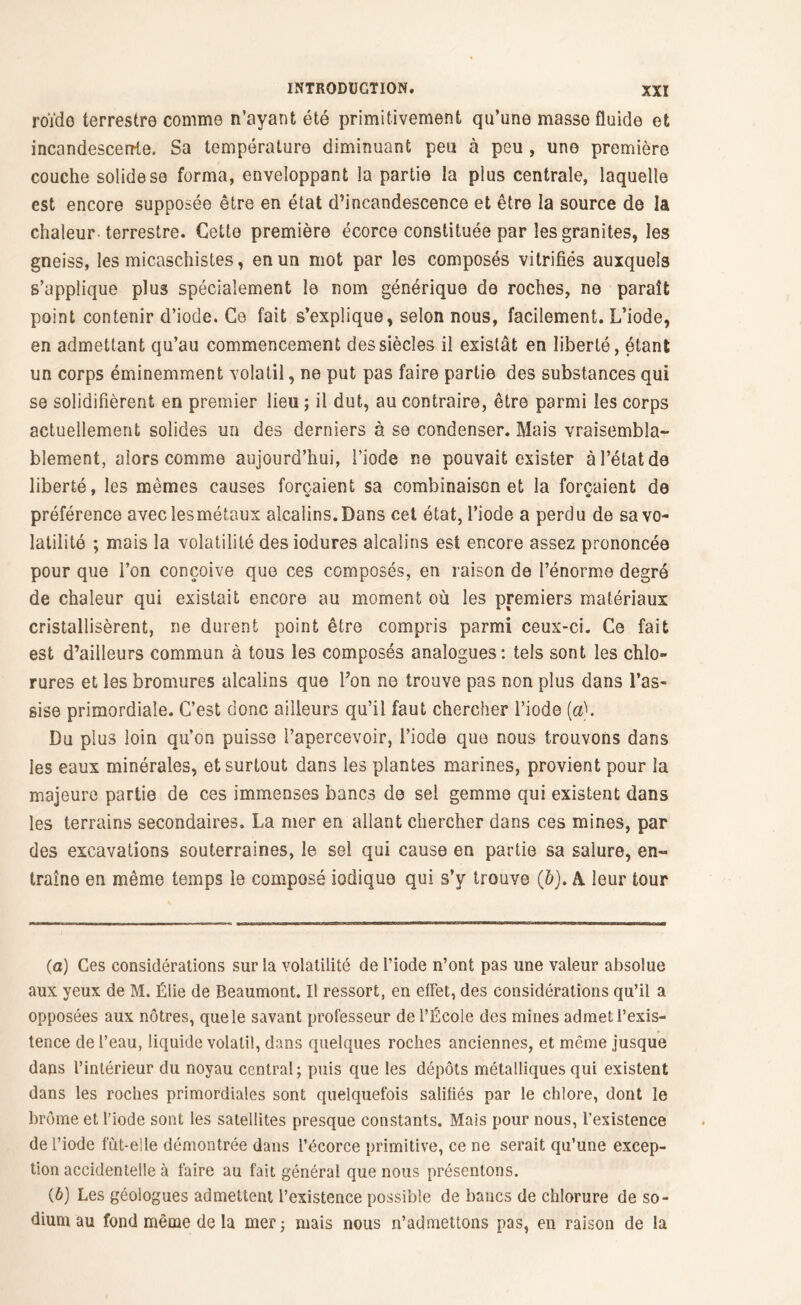 roïde terrestre comme n’ayant été primitivement qu’une masse fluide et incandescente. Sa température diminuant peu à peu , une première, couche solide se forma, enveloppant la partie la plus centrale, laquelle est encore supposée être en état d’incandescence et être la source de la chaleur terrestre. Cette première écorce constituée par les granités, les gneiss, les micaschistes, en un mot par les composés vitrifiés auxquels s’applique plus spécialement le nom générique de roches, ne paraît point contenir d’iode. Ce fait s’explique, selon nous, facilement. L’iode, en admettant qu’au commencement des siècles il existât en liberté, étant un corps éminemment volatil, ne put pas faire partie des substances qui se solidifièrent en premier lieu ; il dut, au contraire, être parmi les corps actuellement solides un des derniers à se condenser. Mais vraisembla- blement, alors comme aujourd’hui, l’iode ne pouvait exister à l’état de liberté, les mêmes causes forçaient sa combinaison et la forçaient de préférence aveclesmétaux alcalins. Dans cet état, l’iode a perdu de sa vo- latilité ; mais la volatilité desiodures alcalins est encore assez prononcée pour que l’on conçoive que ces composés, en raison de l’énorme degré de chaleur qui existait encore au moment où les premiers matériaux cristallisèrent, ne durent point être compris parmi ceux-ci. Ce fait est d’ailleurs commun à tous les composés analogues: tels sont les chlo- rures et les bromures alcalins que Fon ne trouve pas non plus dans l’as- sise primordiale. C’est donc ailleurs qu’il faut chercher l’iode (a). Du plus loin qu’on puisse l’apercevoir, l’iode que nous trouvons dans les eaux minérales, et surtout dans les plantes marines, provient pour la majeure partie de ces immenses bancs de sel gemme qui existent dans les terrains secondaires. La mer en allant chercher dans ces mines, par des excavations souterraines, le sel qui cause en partie sa salure, en- traîne en même temps le composé iodique qui s’y trouve (6). A leur tour (а) Ces considérations sur la volatilité de l’iode n’ont pas une valeur absolue aux yeux de M. Élie de Beaumont. Il ressort, en elfet, des considérations qu’il a opposées aux nôtres, que le savant professeur de l’École des mines admet l’exis- tence de l’eau, liquide volatil, dans quelques roches anciennes, et même jusque dans l’intérieur du noyau central; puis que les dépôts métalliques qui existent dans les roches primordiales sont quelquefois salifiés par le chlore, dont le brome et l’iode sont les satellites presque constants. Mais pour nous, l’existence de l’iode fût-elle démontrée dans l’écorce primitive, ce ne serait qu’une excep- tion accidentelle à faire au fait général que nous présentons. (б) Les géologues admettent l’existence possible de bancs de chlorure de so- dium au fond même de la mer ; mais nous n’admettons pas, en raison de la