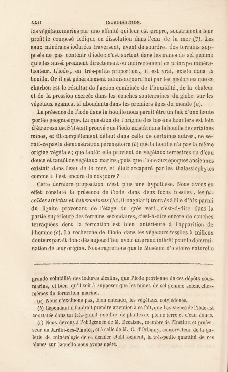 les végétaux marins par une affinité qui leur est propre, soustraient à leur profit lo composé iodique en dissolution dans l’eau de la mer (7). Les eaux minérales iodurées traversent, avant de sourdre, des terrains sup- posés ne pas contenir d’iode : c’est surtout dans les mines de sel gemme qu’elles aussi prennent directement ou indirectement ce principe minéra- lisateur. L’iode, en très-petite proportion, il est vrai, existe dans la houille. Or il est généralement admis aujourd’hui par les géologues que ce charbon est le résultat de faction combinée de l’humidité, de la chaleur et de la pression exercée dans les couches souterraines du globe sur les végétaux agames, si abondants dans les premiers âges du monde {a). La présence de l’iode dans la houille nous paraît être un fait d’une haute portée géognosique. La question de l’origine des bassins houillers est loin d’être résolue. S'il était prouvé que Y. iode existât dans la houille de certaines mines, et fît complètement défaut dans celle de certaines autres, ne se- rait-cepasla démonstration péremptoire (b) que la houille n’a pas la même origine végétale; que tantôt elle provient de végétaux terrestres ou d’eau douce et tantôt de végétaux marins ; puis que l’iode aux époques anciennes existait dans l’eau de la mer, et était accaparé par les thalassiophytes comme il l’est encore do nos jours ? Cette dernière proposition n’est plus une hypothèse. Nous avons en effet constaté la présence de l’iode dans deux fucus fossiles , les fu~ coïdes sîrictus et tuberculosus (Ad.Brongniart) trouvés à l’île d’Àix parmi du lignite provenant de l’étage du grès vert, c’est-à-dire dans la partie supérieure des terrains secondaires, c’est-à-dire encore de couches terraquées dont la formation est bien antérieure à l’apparition de l’homme (c). La recherche de l’iode dans les végétaux fossiles à milieux douteux paraît donc dès aujourd’hui avoir un grand intérêt pour la détermi- nation de leur origine. Nous regrettons que le Muséum d’histoire naturelle grande solubilité des iodures alcalins, que l’iode provienne de ces dépôts sous- marins, et bien qu’il soit à supposer que les mines de sel gemme soient elles- mêmes de formation marine. (a) Nous n’excluons pas, bien entendu, les végétaux cotylédonés. (b) Cependant il faudrait prendre attention à ce fait, que l’existence de l’iode est constatée dans un très-grand nombre de plantes de pleine terre et d’eau douce. (c) Nous devons à l’obligeance de M. Decaisne, membre de l’Institut et profes- seur au Jardin-des-Plantes, et à celle de M. C. d’Orbigny, conservateur de la ga- lerie de minéralogie de ce dernier établissement, la très-petite quantité de ces algues sur laquelle nous avons opéré.