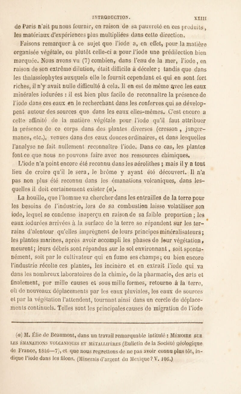 de Paris n’ait pu nous fournir, en raison de sa pauvreté en ces produits, les matériaux d’expériences plus multipliées dans cette direction. Faisons remarquer à ce sujet que l’iode a, en effet, pour la matière organisée végétale, ou plutôt celle-ci a pour l’iode une prédilection bien marquée. Nous avons vu (7) combien, dans l’eau de la mer, l’iode, en raison de son extrême dilution, était difficile à déceler ; tandis que dans les thalassiophytes auxquels elle le fournit cependant et qui en sont fort riches, il n’y avait nulle difficulté à cela. Il en est de même avec les eaux minérales iodurées : il est bien plus facile de reconnaître la présence de l’iode dans ces eaux en le recherchant dans les conferves qui se dévelop- pent autour des sources que dans les eaux elles-mêmes. C’est encore a cette affinité de la matière végétale pour l’iode qu’il faut attribuer la présence de ce corps dans des plantes diverses (cresson , junger- manes, etc.), venues dans des eaux douces ordinaires, et dans lesquelles l’analyse ne fait nullement reconnaître l’iode. Dans ce cas, les plantes font ce que nous ne pouvons faire avec nos ressources chimiques. L’iode n’a point encore été reconnu dans les aérolithes ; mais il y a tout lieu de croire qu’il le sera, le brome y ayant été découvert. Il n’a pas non plus été reconnu dans les émanations volcaniques, dans les- quelles il doit certainement exister (a), La houille, que l’homme va chercher dans les entrailles de la terre pour les besoins de l’industrie, lors de sa combustion laisse volatiliser son iode, lequel se condense inaperçu en raison de sa faible proportion ; les eaux iodurées arrivées à la surface de la terre se répandent sur les ter- * rains d’alentour qu’elles imprègnent de leurs principes minéralisateurs; les plantes marines, après avoir accompli les phases de leur végétation 9 meurent; leurs débris sont répandus sur le sol environnant, soit sponta- nément, soit par le cultivateur qui en fume ses champs; ou bien encore l’industrie récolte ces plantes, les incinère et en extrait l’iode qui va dans les nombreux laboratoires de la chimie, de la pharmacie, des arts et finalement, par mille causes et sous mille formes, retourne à la terre, où de nouveaux déplacements par les eaux pluviales, les eaux de sources et par la végétation l’attendent, tournant ainsi dans un cercle de déplace- ments continuels. Telles sont les principales causes de migration de l’iode (a) M. Élie de Beaumont, dans un travail remarquable intitulé : Mémoire sur les émanations volcaniques et métallifères (Bulletin de la Société géologique de France, 1846—7), et que nous regrettons de ne pas avoir connu plus tôt, in- dique l’iode dans les filons. (Minerais d’argent du Mexique? V. 10G.)