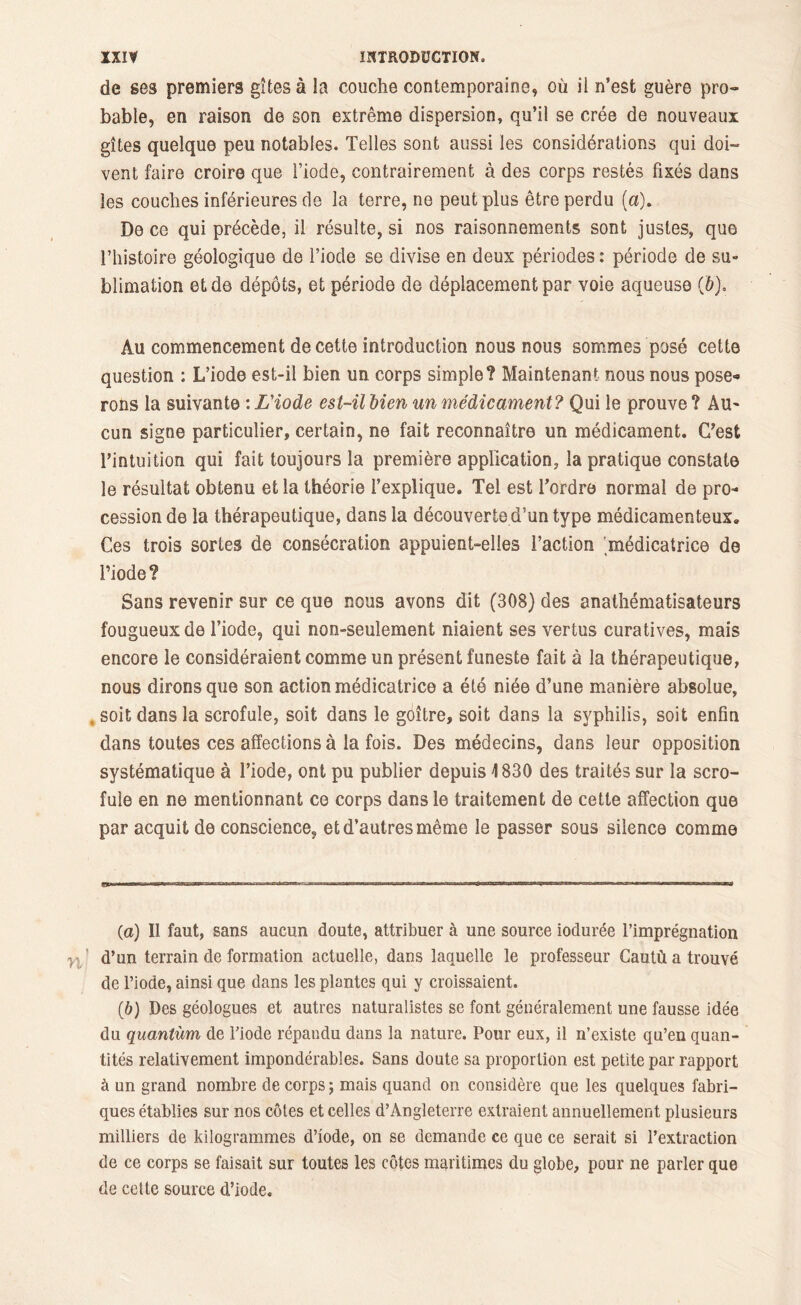 de ses premiers gîtes à la couche contemporaine, où il n’est guère pro- bable, en raison de son extrême dispersion, qu’il se crée de nouveaux gîtes quelque peu notables. Telles sont aussi les considérations qui doi- vent faire croire que l’iode, contrairement à des corps restés fixés dans les couches inférieures de la terre, ne peut plus être perdu (a). De ce qui précède, il résulte, si nos raisonnements sont justes, que l’histoire géologique de l’iode se divise en deux périodes : période de su- blimation et de dépôts, et période de déplacement par voie aqueuse (&). Au commencement de cette introduction nous nous sommes posé cette question : L’iode est-il bien un corps simple? Maintenant nous nous pose-» rons la suivante : L'iode est-il bien un médicament ? Qui le prouve ? Au- cun signe particulier, certain, ne fait reconnaître un médicament. C’est l’intuition qui fait toujours la première application, la pratique constate le résultat obtenu et la théorie l’explique. Tel est l’ordre normal de pro- cession de la thérapeutique, dans la découverte d’un type médicamenteux. Ces trois sortes de consécration appuient-elles l’action 'médicatrice de l’iode? Sans revenir sur ce que nous avons dit (308) des anathématisateurs fougueux de l’iode, qui non-seulement niaient ses vertus curatives, mais encore le considéraient comme un présent funeste fait à la thérapeutique, nous dirons que son action médicatrice a été niée d’une manière absolue, , soit dans la scrofule, soit dans le gôître, soit dans la syphilis, soit enfin dans toutes ces affections à la fois. Des médecins, dans leur opposition systématique à l’iode, ont pu publier depuis 4 830 des traités sur la scro- fule en ne mentionnant ce corps dans le traitement de cette affection que par acquit de conscience, et d’autres même le passer sous silence comme (а) Il faut, sans aucun doute, attribuer à une source iodurée l’imprégnation d’un terrain de formation actuelle, dans laquelle le professeur Gautù a trouvé de l’iode, ainsi que dans les plantes qui y croissaient. (б) Des géologues et autres naturalistes se font généralement une fausse idée du quantum, de l’iode répandu dans la nature. Pour eux, il n’existe qu’en quan- tités relativement impondérables. Sans doute sa proportion est petite par rapport à un grand nombre de corps ; mais quand on considère que les quelques fabri- ques établies sur nos côtes et celles d’Angleterre extraient annuellement plusieurs milliers de kilogrammes d’iode, on se demande ce que ce serait si l’extraction de ce corps se faisait sur toutes les côtes maritimes du globe, pour ne parler que de cette source d’iode.