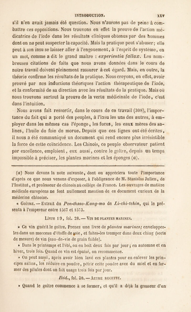 s’il n’en avait jamais été question. Nous n’aurons pas de peine à com- battre ces oppositions. Nous trouvons en effet la preuve de l’action mé- dicatrice do l’iode dans les résultats cliniques obtenus par des hommes dont on ne peut suspecter la capacité. Mais la pratique peut s’abuser; elle peut à son insu se laisser aller à l’engouement, à l’esprit de système, en un mot, comme a dit le grand maître : experientia fallax. Les nom- breuses citations de faits que nous avons données dans le cours de notre travail doivent pleinement rassurer à cet égard. Mais, en outre, la théorie confirme les résultats de la pratique. Nous croyons, en effet, avoir prouvé par nos inductions théoriques l’action thérapeutique de l’iode, et la conformité de sa direction avec les résultats de la pratique. Mais où nous trouvons surtout la preuve de la vertu médicinale de l’iode, c’est dans l'intuitio-n. Nous avons fait ressortir, dans le cours de ce travail (308), l’impor- tance du fait qui a porté des peuples, à l’insu les uns des autres, à em- ployer dans les mêmes cas l’éponge, les fucus, les eaux mères des sa- lines, l’huile de foie de morue. Depuis que ces lignes ont été écrites, il nous a été communiqué un document qui rend encore plus irrésistible la force de cette coïncidence. Les Chinois, ce peuple observateur patient par excellence, emploient, eux aussi, contre le goître, depuis un temps impossible à préciser, les plantes marines et les éponges (a). (a) Nous devons la note suivante, dont on appréciera toute l’importance d’après ce que nous venons d’exposer, à l’obligeance de M. Stanislas Julien, de l’Institut, et professeur de chinois au college de France. Les ouvrages de matière médicale européens ne font nullement mention de ce document curieux de la médecine chinoise. « Goître. — Extrait du Pen-thsao-Kang-mo de Li-chi-tchin, qui le pré- senta à l’empereur entre 1567 et 1573. Livre 19, fol. 28. —Vus de plantes marines. » Ce vin guérit le goître. Prenez une livre de plantes marines; enveloppez- les dans un morceau d’étoffe de §oie, et faites-les tremper dans deux chîng (sorte de mesure) de vin (eau-de-vie de grain faible). » Dans le printemps et l’été, on en boit deux fois par jour ; en automne et en hiver, trois fois. Quand ce vin est épuisé, on recommence. » On peut aussi, après avoir bien lavé ces plantes pour en enlever les prin- cipes salins, les réduire en poudre, pétrir celte poudre avec du miel et en for- mer des pilules dont on fait usage trois fois par jour. Ibid., fol. 30.— Autre recette. » Quand le goître commence à se former, et qu’il a déjà la grosseur d’un