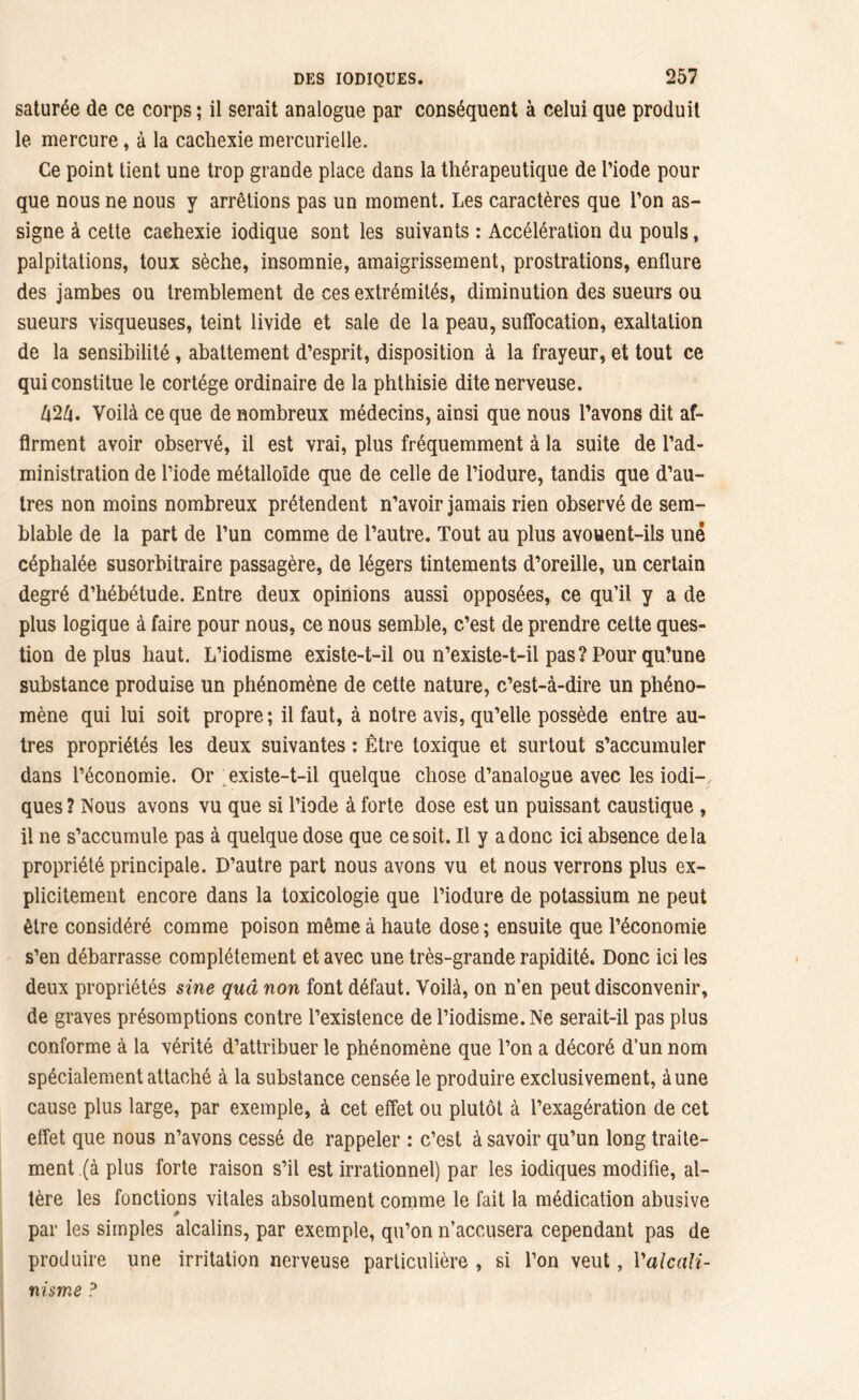 saturée de ce corps ; il serait analogue par conséquent à celui que produit le mercure, à la cachexie mercurielle. Ce point tient une trop grande place dans la thérapeutique de l’iode pour que nous ne nous y arrêtions pas un moment. Les caractères que l’on as- signe à cette cachexie iodique sont les suivants : Accélération du pouls, palpitations, toux sèche, insomnie, amaigrissement, prostrations, enflure des jambes ou tremblement de ces extrémités, diminution des sueurs ou sueurs visqueuses, teint livide et sale de la peau, suffocation, exaltation de la sensibilité, abattement d’esprit, disposition à la frayeur, et tout ce qui constitue le cortège ordinaire de la phthisie dite nerveuse. UZU. Voilà ce que de nombreux médecins, ainsi que nous l’avons dit af- firment avoir observé, il est vrai, plus fréquemment à la suite de l’ad- ministration de l’iode métalloïde que de celle de l’iodure, tandis que d’au- tres non moins nombreux prétendent n’avoir jamais rien observé de sem- blable de la part de l’un comme de l’autre. Tout au plus avouent-ils une céphalée susorbitraire passagère, de légers tintements d’oreille, un certain degré d’hébétude. Entre deux opinions aussi opposées, ce qu’il y a de plus logique à faire pour nous, ce nous semble, c’est de prendre cette ques- tion déplus haut. L’iodisme existe-t-il ou n’existe-t-il pas ? Pour qu’une substance produise un phénomène de cette nature, c’est-à-dire un phéno- mène qui lui soit propre ; il faut, à notre avis, qu’elle possède entre au- tres propriétés les deux suivantes : Être toxique et surtout s’accumuler dans l’économie. Or existe-t-il quelque chose d’analogue avec les iodi- ques ? Nous avons vu que si l’iode à forte dose est un puissant caustique , il ne s’accumule pas à quelque dose que ce soit. Il y a donc ici absence delà propriété principale. D’autre part nous avons vu et nous verrons plus ex- plicitement encore dans la toxicologie que l’iodure de potassium ne peut être considéré comme poison même à haute dose ; ensuite que l’économie s’en débarrasse complètement et avec une très-grande rapidité. Donc ici les deux propriétés sine quâ non font défaut. Voilà, on n’en peut disconvenir, de graves présomptions contre l’existence de l’iodisme. Ne serait-il pas plus conforme à la vérité d’attribuer le phénomène que l’on a décoré d’un nom spécialement attaché à la substance censée le produire exclusivement, à une cause plus large, par exemple, à cet effet ou plutôt à l’exagération de cet effet que nous n’avons cessé de rappeler : c’est à savoir qu’un long traite- ment (à plus forte raison s’il est irrationnel) par les iodiques modifie, al- tère les fonctions vitales absolument comme le fait la médication abusive # par les simples alcalins, par exemple, qu’on n’accusera cependant pas de produire une irritation nerveuse particulière , si l’on veut, Y alcali- nisme ?