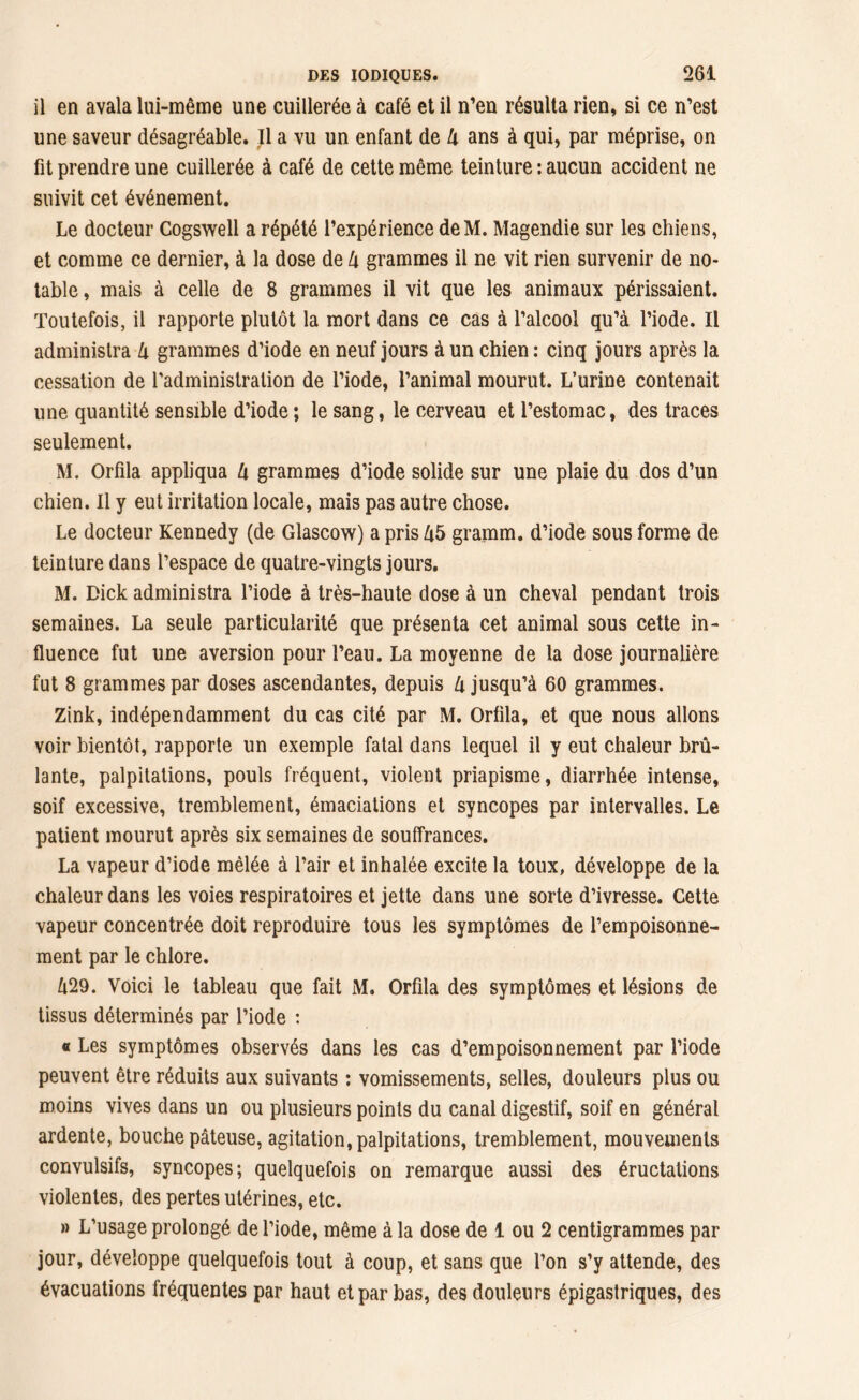 il en avala lui-même une cuillerée à café et il n’en résulta rien, si ce n’est une saveur désagréable. Il a vu un enfant de U ans à qui, par méprise, on fit prendre une cuillerée à café de cette même teinture : aucun accident ne suivit cet événement. Le docteur Cogswell a répété l’expérience deM. Magendie sur les chiens, et comme ce dernier, à la dose de h grammes il ne vit rien survenir de no- table , mais à celle de 8 grammes il vit que les animaux périssaient. Toutefois, il rapporte plutôt la mort dans ce cas à l’alcool qu’à l’iode. Il administra li grammes d’iode en neuf jours à un chien : cinq jours après la cessation de l'administration de l’iode, l’animal mourut. L’urine contenait une quantité sensible d’iode ; le sang, le cerveau et l’estomac, des traces seulement. M. Orfila appliqua l\ grammes d’iode solide sur une plaie du dos d’un chien. Il y eut irritation locale, mais pas autre chose. Le docteur Kennedy (de Glascow) a pris Zt5 gramm. d’iode sous forme de teinture dans l’espace de quatre-vingts jours. M. Dick administra l’iode à très-haute dose à un cheval pendant trois semaines. La seule particularité que présenta cet animal sous cette in- fluence fut une aversion pour l’eau. La moyenne de la dose journalière fut 8 grammes par doses ascendantes, depuis lx jusqu’à 60 grammes. Zink, indépendamment du cas cité par M. Orfila, et que nous allons voir bientôt, rapporte un exemple fatal dans lequel il y eut chaleur brû- lante, palpitations, pouls fréquent, violent priapisme, diarrhée intense, soif excessive, tremblement, émaciations et syncopes par intervalles. Le patient mourut après six semaines de souffrances. La vapeur d’iode mêlée à l’air et inhalée excite la toux, développe de la chaleur dans les voies respiratoires et jette dans une sorte d’ivresse. Cette vapeur concentrée doit reproduire tous les symptômes de l’empoisonne- ment par le chlore. Û29. Voici le tableau que fait M. Orfila des symptômes et lésions de tissus déterminés par l’iode : « Les symptômes observés dans les cas d’empoisonnement par l’iode peuvent être réduits aux suivants : vomissements, selles, douleurs plus ou moins vives dans un ou plusieurs points du canal digestif, soif en général ardente, bouche pâteuse, agitation, palpitations, tremblement, mouvements convulsifs, syncopes; quelquefois on remarque aussi des éructations violentes, des pertes utérines, etc. » L’usage prolongé de l’iode, même à la dose de 1 ou 2 centigrammes par jour, développe quelquefois tout à coup, et sans que l’on s’y attende, des évacuations fréquentes par haut et par bas, des douleurs épigastriques, des
