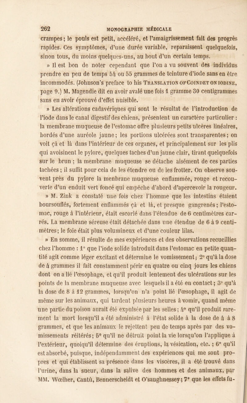 crampes; le pouls est petit, accéléré, et l’amaigrissement fait des progrès rapides. Ces symptômes, d’une durée variable, reparaissent quelquefois, sinon tous, du moins quelques-uns, au bout d’un certain temps. » Il est bon de noter cependant que l’on a vu souvent des individus prendre en peu de temps 5à ou 55 grammes de teinture d’iode sans en être incommodés. (Johnson’s préfacé to bis Translation ofCoindet oniodine, page 9.) M. Magendie dit en avoir avalé une fois 1 gramme 30 centigrammes sans en avoir éprouvé d’effet nuisible. » Les altérations cadavériques qui sont le résultat de l’introduction de l’iode dans le canal digestif des chiens, présentent un caractère particulier : la membrane muqueuse de l’estomac offre plusieurs petits ulcères linéaires, bordés d’une auréole jaune; les portions ulcérées sont transparentes ; on voit çà et là dans l’intérieur de ces organes, et principalement sur les plis qui avoisinent le pylore, quelques taches d’un jaune clair, tirant quelquefois sur le brun ; la membrane muqueuse se détache aisément de ces parties tachées ; il suffit pour cela de les étendre ou de les frotter. On observe sou- vent près du pylore la menbrane muqueuse enflammée, rouge et recou- verte d’un enduit vert foncé qui empêche d’abord d’apercevoir la rougeur. » M. Zink a constaté une fois chez l’homme que les intestins étaient boursouflés, fortement enflammés çà et là, et presque gangrenés; l’esto- mac, rouge à l’intérieur, était escorié dans l’étendue de 6 centimètres car- rés. La membrane séreuse était détachée dans une étendue de 6 à 9 centi- mètres; le foie était plus volumineux et d’une couleur lilas. » En somme, il résulte de mes expériences et des observations recueillies chez l’homme : 1° que l’iode solide introduit dans l’estomac en petite quan- tité agit comme léger excitant et détermine le vomissement; 2° qu’à la dose de Zi grammes il fait constamment périr en quatre ou cinq jours les chiens dont on a lié l’œsophage, et qu’il produit lentement des ulcérations sur les points de la membrane muqueuse avec lesquels il a été en contact ; 3° qu’à la dose de 8 à 12 grammes, lorsqu’on n’a point lié l’œsophage, il agit de même sur les animaux, qui tardent plusieurs heures à vomir, quand même une partie du poison aurait été expulsée par les selles; lx° qu’il produit rare- ment la mort lorsqu’il a été administré à l’état solide à la dose de Zi à 8 grammes, et que les animaux le rejettent peu de temps après par des vo- missements réitérés; 5° qu’il ne détruit point la vie lorsqu’on l’applique à l’extérieur, quoiqu’il détermine des éruptions, la vésication, etc. ; 6° qu’il est absorbé, puisque, indépendamment des expériences qui me sont pro- pres et qui établissent sa présence dans les viscères, il a été trouvé dans l’urine, dans la sueur, dans la salive des hommes et des animaux, par MM. Wœlher, Cantù, Bennerscheidt et O’saughnessey ; 7° que les effets fu-