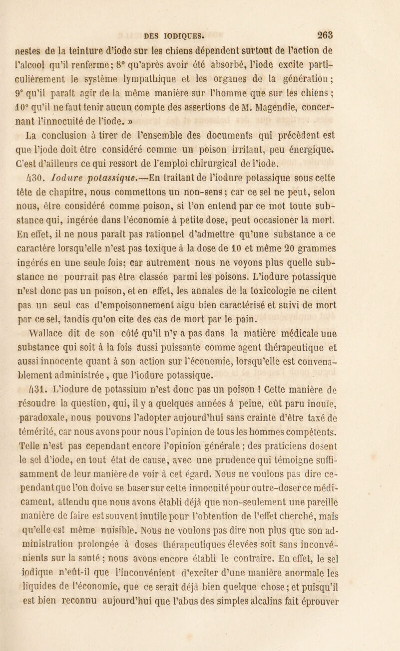 nesles de la teinture d’iode sur les chiens dépendent surtout de l’action de l’alcool qu’il renferme; 8° qu'après avoir été absorbé, l’iode excite parti- culièrement le système lympathique et les organes de la génération ; 9° qu’il paraît agir de la même manière sur l’homme que sur les chiens ; 10° qu’il ne faut tenir aucun compte des assertions de M. Magendie, concer- nant l'innocuité de l’iode. » La conclusion à tirer de l’ensemble des documents qui précèdent est que l’iode doit être considéré comme un poison irritant, peu énergique. C’est d’ailleurs ce qui ressort de l’emploi chirurgical de l’iode. Zt30. Iodure potassique.—En traitant de l’iodure potassique sous cette tête de chapitre, nous commettons un non-sens; car ce sel ne peut, selon nous, être considéré comme poison, si l’on entend par ce mot toute sub- stance qui, ingérée dans l’économie à petite dose, peut occasioner la mort» En effet, il ne nous paraît pas rationnel d’admettre qu’une substance a ce caractère lorsqu’elle n’est pas toxique à la dose de 10 et même 20 grammes ingérés en une seule fois; car autrement nous ne voyons plus quelle sub- stance ne pourrait pas être classée parmi les poisons. L’iodure potassique n’est donc pas un poison, et en effet, les annales de la toxicologie ne citent pas un seul cas d’empoisonnement aigu bien caractérisé et suivi de mort par ce sel, tandis qu’on cite des cas de mort par le pain. Wallace dit de son côté qu’il n’y a pas dans la matière médicale une substance qui soit à la fois aussi puissante comme agent thérapeutique et aussi innocente quant à son action sur l’économie, lorsqu’elle est convena- blement administrée, que l’iodure potassique. Û31. L’iodure de potassium n’est donc pas un poison ! Cette manière de résoudre la question, qui, il y a quelques années à peine, eût paru inouïe, paradoxale, nous pouvons l’adopter aujourd’hui sans crainte d’être taxé de témérité, car nous avons pour nous l’opinion de tous les hommes compétents. Telle n’est pas cependant encore l’opinion générale ; des praticiens dosent le sel d’iode, en tout état de cause, avec une prudence qui témoigne suffi- samment de leur manière de voir à cet égard. Nous ne voulons pas dire ce- pendant que l’on doive se baser sur cette innocuité pour outre-doser ce médi- cament, attendu que nous avons établi déjà que non-seulement une pareille manière de faire est souvent inutile pour l’obtention de l’effet cherché, mais qu’elle est même nuisible. Nous ne voulons pas dire non plus que son ad- ministration prolongée à doses thérapeutiques élevées soit sans inconvé- nients sur la santé ; nous avons encore établi le contraire. En effet, le sel iodique n’eût-il que l’inconvénient d’exciter d’une manière anormale les liquides de l’économie, que ce serait déjà bien quelque chose; et puisqu’il est bien reconnu aujourd’hui que l’abus des simples alcalins fait éprouver