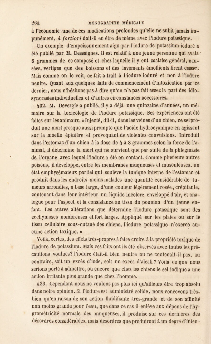à l’économie une de ces modications profondes qu’elle ne subit jamais im- punément, à fortiori doit-il en être de même avec l’iodure potassique. Un exemple d’empoisonnement aigu par Piodure de potassium ioduré a été publié par M. Dessaignes. Il est relatif à une jeune personne qui avala 6 grammes de ce composé et chez laquelle il y eut malaise général, nau- sées, vertiges que des boissons et des lavements émollients firent cesser. Mais comme on le voit, ce fait a trait à l’iodure ioduré et non à Piodure neutre. Quant aux quelques faits de commencement d’intoxication par ce dernier, nous n’hésitons pas à dire qu’on n’a pas fait assez la part des idio- syncrasies individuelles et d’autres circonstances accessoires. lx32. M. Devergie a publié, il y a déjà une quinzaine d’années, un mé- moire sur la toxicologie de Piodure potassique. Ses expériences ont été faites sur les animaux. « Injecté, dit-il, dans les veines d’un chien, ce selpro- duit une mort presque aussi prompte que l’acide hydrocyanique en agissant sur la moelle épinière et provoquant de violentes convulsions. Introduit dans l’estomac d’un chien à la dose de U à 8 grammes selon la force de l’a- nimal, il détermine la mort qui ne survient que par suite de la phlegmasie de l’organe avec lequel l’iodure a été en contact. Gomme plusieurs autres poisons, il développe, entre les membranes muqueuses et musculeuses, un état emphysémateux partiel qui soulève la tunique interne de l’estomac et produit dans les endroits moins malades une quantité considérable de tu- meurs arrondies, à base large, d’une couleur légèrement rosée, crépitante, contenant dans leur intérieur un liquide incolore enveloppé d’air, et ana- logue pour l’aspect et la consistance au tissu du poumon d’un jeune en- fant. Les autres altérations que détermine Piodure potassique sont des ecchymoses nombreuses et fort larges. Appliqué sur les plaies ou sur le tissu cellulaire sous-cutané des chiens, Piodure potassique n’exerce au- cune action toxique. » Voilà, certes, des effets très-propres à faire croire à la propriété toxique de Piodure de potassium. Mais ces faits ont ils été observés avec toutes les pré- cautions voulues? Piodure était-il bien neutre ou ne contenait-il pas, au contraire, soit un excès d’iode, soit un excès d’alcali ? Voilà ce que nous serions porté à admettre, ou encore que chez les chiens le sel iodique a une action irritante plus grande que chez l’homme. Zi33. Cependant nous ne voulons pas plus ici qu’ailleurs être trop absolu dans notre opinion. Si Piodure est administré solide, nous concevons très- bien qu’en raison de son action fluidifiante très-grande et de son affinité non moins grande pour Peau, que dans ce cas il enlève aux dépens de l’hy- grométricité normale des muqueuses, il produise sur ces dernières des désordres considérables, mais désordres que produiront à lin degré d’inten-
