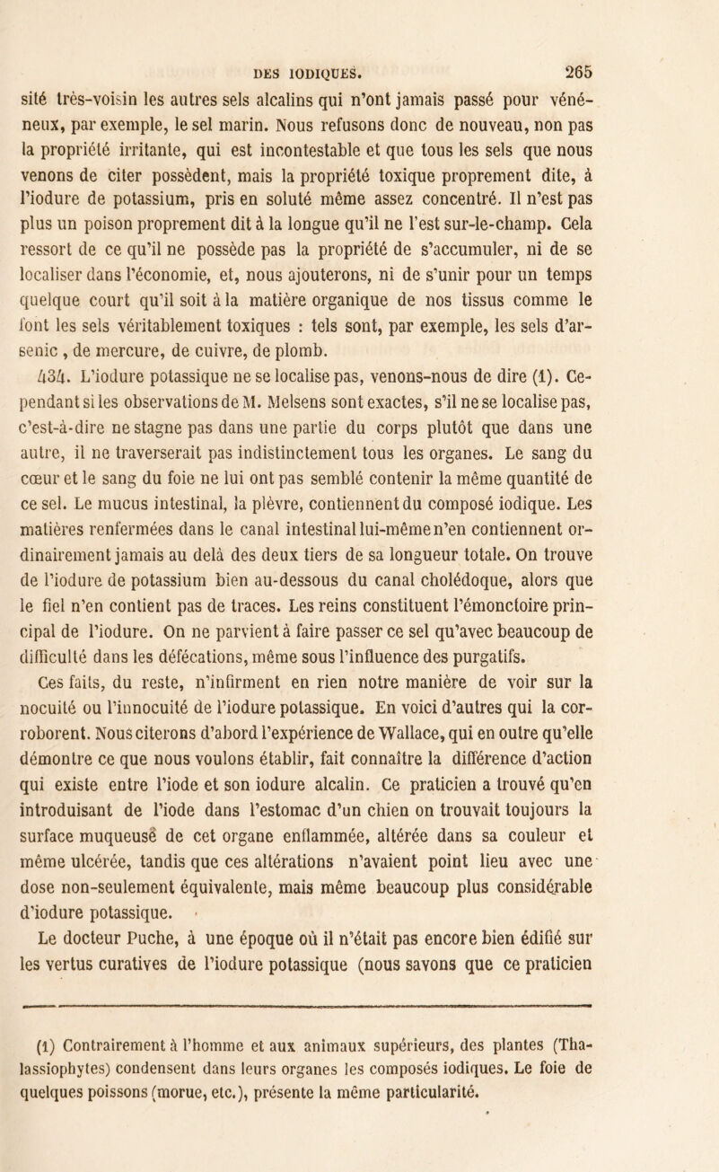 sité très-voisin les autres sels alcalins qui n’ont jamais passé pour véné- neux, par exemple, le sel marin. Nous refusons donc de nouveau, non pas la propriété irritante, qui est incontestable et que tous les sels que nous venons de citer possèdent, mais la propriété toxique proprement dite, à l’iodure de potassium, pris en soluté même assez concentré. Il n’est pas plus un poison proprement dit à la longue qu’il ne l’est sur-le-champ. Cela ressort de ce qu’il ne possède pas la propriété de s’accumuler, ni de se localiser dans l’économie, et, nous ajouterons, ni de s’unir pour un temps quelque court qu’il soit à la matière organique de nos tissus comme le font les sels véritablement toxiques : tels sont, par exemple, les sels d’ar- senic , de mercure, de cuivre, de plomb. Zt3ù. L’iodure potassique ne se localise pas, venons-nous de dire (1). Ce- pendant si les observations de M. Melsens sont exactes, s’il ne se localise pas, c’est-à-dire ne stagne pas dans une partie du corps plutôt que dans une autre, il ne traverserait pas indistinctement tous les organes. Le sang du cœur et le sang du foie ne lui ont pas semblé contenir la même quantité de ce sel. Le mucus intestinal, la plèvre, contiennent du composé iodique. Les matières renfermées dans le canal intestinal lui-même n’en contiennent or- dinairement jamais au delà des deux tiers de sa longueur totale. On trouve de l’iodure de potassium bien au-dessous du canal cholédoque, alors que le fiel n’en contient pas de traces. Les reins constituent l’émonctoire prin- cipal de l’iodure. On ne parvient à faire passer ce sel qu’avec beaucoup de difficulté dans les défécations, même sous l’influence des purgatifs. Ces faits, du reste, n’infirment en rien notre manière de voir sur la nocuité ou l’innocuité de i’iodure potassique. En voici d’autres qui la cor- roborent. Nous citerons d’abord l’expérience de Wallace, qui en outre qu’elle démontre ce que nous voulons établir, fait connaître la différence d’action qui existe entre l’iode et son iodure alcalin. Ce praticien a trouvé qu’en introduisant de l’iode dans l’estomac d’un chien on trouvait toujours la surface muqueusë de cet organe enflammée, altérée dans sa couleur et même ulcérée, tandis que ces altérations n’avaient point lieu avec une' dose non-seulement équivalente, mais même beaucoup plus considérable d’iodure potassique. Le docteur Puche, à une époque où il n’était pas encore bien édifié sur les vertus curatives de l’iodure potassique (nous savons que ce praticien (1) Contrairement à l’homme et aux animaux supérieurs, des plantes (Tha- lassiophytes) condensent dans leurs organes les composés iodiques. Le foie de quelques poissons (morue, etc.), présente la même particularité.