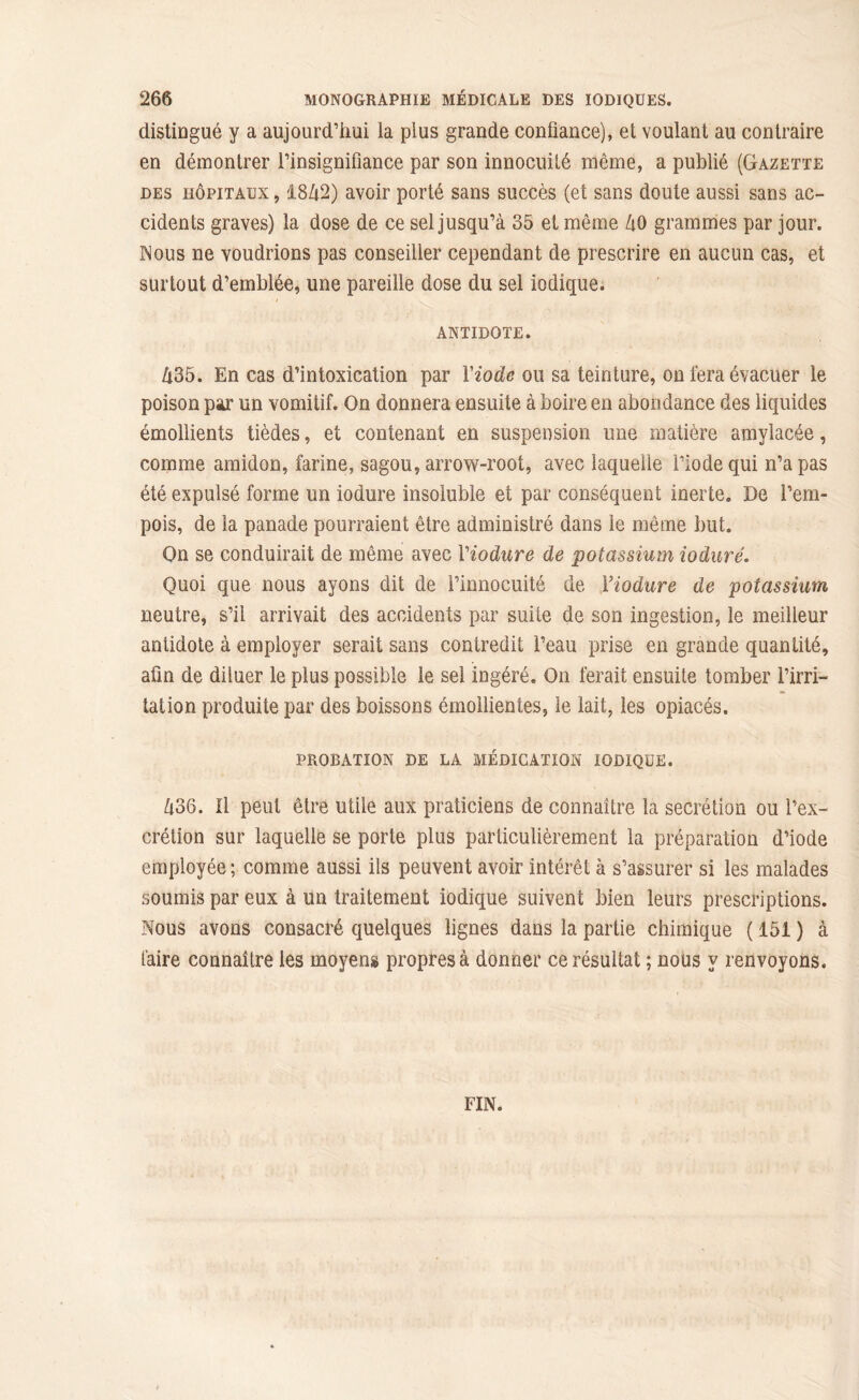distingué y a aujourd’hui la plus grande confiance), et voulant au contraire en démontrer l’insignifiance par son innocuité même, a publié (Gazette des hôpitaux , 18Zi2) avoir porté sans succès (et sans doute aussi sans ac- cidents graves) la dose de ce sel jusqu’à 35 et même ZtO grammes par jour. Nous ne voudrions pas conseiller cependant de prescrire en aucun cas, et surtout d’emblée, une pareille dose du sel iodique. ANTIDOTE. h35. En cas d’intoxication par l'iode ou sa teinture, on i'era évacuer le poison par un vomitif. On donnera ensuite à boire en abondance des liquides émollients tièdes, et contenant en suspension une matière amylacée, comme amidon, farine, sagou, arrow-root, avec laquelle l’iode qui n’a pas été expulsé forme un iodure insoluble et par conséquent inerte. De l’em- pois, de la panade pourraient être administré dans le même but. On se conduirait de même avec Viodure de potassium ioduré. Quoi que nous ayons dit de l’innocuité de Viodure de potassium neutre, s’il arrivait des accidents par suite de son ingestion, le meilleur antidote à employer serait sans contredit l’eau prise en grande quantité, afin de diluer le plus possible le sel ingéré. On ferait ensuite tomber l’irri- tation produite par des boissons émollientes, le lait, les opiacés. PROBATION DE LA MÉDICATION IODIQUE. Zi36. Il peut être utile aux praticiens de connaître la secrétion ou i’ex- crétion sur laquelle se porte plus particulièrement la préparation d’iode employée ; comme aussi ils peuvent avoir intérêt à s’assurer si les malades soumis par eux à un traitement iodique suivent bien leurs prescriptions. Nous avons consacré quelques lignes dans la partie chimique ( 151 ) à faire connaître les moyens propres à donner ce résultat ; nous y renvoyons. FIN.