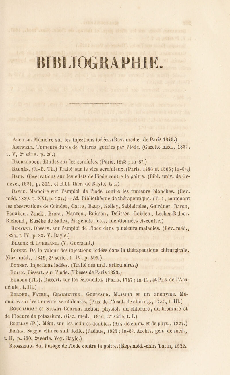 BIBLIOGRAPHIE. Abeille. Mémoire sur les injections iodées. (Rev. médic. de Paris 1849.) Ashwell. Tumeurs dures de l’utérus guéries par l’iode. (Gazette méd., 1837, t. V, 2e série, p. 26.) Baudeloque. Études sur les scrofules. (Paris, 1838 ; in-8°.) Baumès. (J.-B. Th.) Traité sur le vice scrofuleux. (Paris, 1786 et 1805; in-8°.) Baup. Observations sur les effets de l’iode contre le goitre. (Bibl. univ. de Ge- nève, 1821, p. 304, et Bibl. thér, de Bayle, t. I.) Bayle. Mémoire sur l’emploi de l’iode contre les tumeurs blanches. (Rev. méd. 1829, t. XXI, p. 237.)— Id. Bibliothèque de thérapeutique. (T. 1, contenant les observations deCoindet, Carro, Baup, Kolley, Sablairoles, Gairdner, Baron, Benaben, Zinck, Brera, Manson, Buisson, Delisser, Gobden, Locher-Balber, Richond, Eusèbe de Salles, Magendie, etc., mentionnées ci-contre.) Benaben. Observ. sur l’emploi de l’iode dans plusieurs maladies. (Rev. méd., 1824, t. IV, p. 83. V. Bayle.) Blache et Gtjersant. (V. Guersant.) Boinet. De la valeur des injections iodées dans la thérapeutique chirurgicale. (Gaz. méd., 1849, 3e série, t. IV, p. 596.) Bonnet. Injections iodées. (Traité des mal. articulaires.) Bolut. Dissert, sur l’iode. (Thèses de Paris 1823.) Bordeu (Th.). Dissert, sur les écrouelles. (Paris, 1757 ; in-12, et Prix de l’Aca- démie, t. III.) Bordeu, Faure, Charmetton, Goursaud, Majault et un anonyme. Mé- moires sur les tumeurs scrofuleuses. (Prix de l’Acad. dechirurg., 1757, t. III.) Bouchardat et Stuart-Cooper. Action physiol. du chlorure, du bromure et de l’iodure de potassium. (Gaz. méd., 1846, 3e série, 1.1.) Boullay (P.). Mém. sur les iodures doubles. (An. de chim. etdephys., 1827.) Bréra. Saggio clinico sull’ iodio. (Padoue, 1822 ; in-8°. Archiv. gén. de méd., t. II, p. 430, 2a série. Voy. Bayle.) Brosserio. Sur l’usage de l’iode contre le goitre. (Rep.méd.-ehir. Turin, 1822»